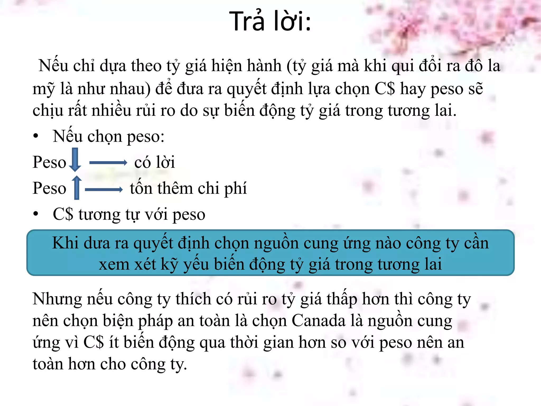 Trả lời:
Nếu chỉ dựa theo tỷ giá hiện hành (tỷ giá mà khi qui đổi ra đô la
mỹ là như nhau) để đưa ra quyết định lựa chọn C$ hay peso sẽ
chịu rất nhiều rủi ro do sự biến động tỷ giá trong tương lai.
• Nếu chọn peso:
Peso có lời
Peso tốn thêm chi phí
• C$ tương tự với peso
Khi dưa ra quyết định chọn nguồn cung ứng nào công ty cần
xem xét kỹ yếu biến động tỷ giá trong tương lai
Nhưng nếu công ty thích có rủi ro tỷ giá thấp hơn thì công ty
nên chọn biện pháp an toàn là chọn Canada là nguồn cung
ứng vì C$ ít biến động qua thời gian hơn so với peso nên an
toàn hơn cho công ty.
 