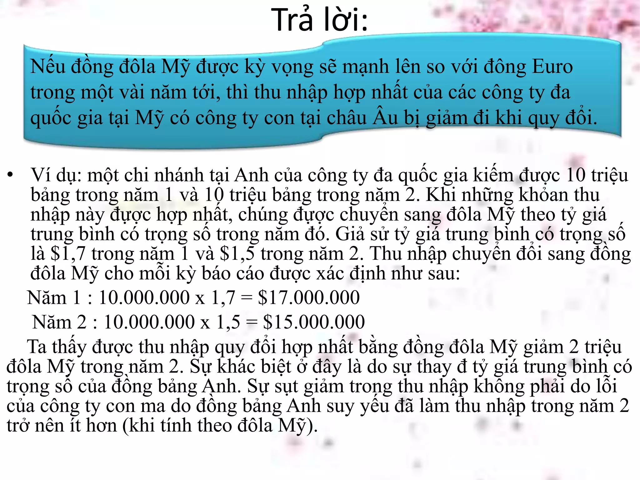 Trả lời:
• Ví dụ: một chi nhánh tại Anh của công ty đa quốc gia kiếm được 10 triệu
bảng trong năm 1 và 10 triệu bảng trong năm 2. Khi những khỏan thu
nhập này đựợc hợp nhất, chúng đựợc chuyển sang đôla Mỹ theo tỷ giá
trung bình có trọng số trong năm đó. Giả sử tỷ giá trung bình có trọng số
là $1,7 trong năm 1 và $1,5 trong năm 2. Thu nhập chuyển đổi sang đồng
đôla Mỹ cho mỗi kỳ báo cáo được xác định như sau:
Năm 1 : 10.000.000 x 1,7 = $17.000.000
Năm 2 : 10.000.000 x 1,5 = $15.000.000
Ta thấy được thu nhập quy đổi hợp nhất bằng đồng đôla Mỹ giảm 2 triệu
đôla Mỹ trong năm 2. Sự khác biệt ở đây là do sự thay đ tỷ giá trung bình có
trọng số của đồng bảng Anh. Sự sụt giảm trong thu nhập không phải do lỗi
của công ty con ma do đồng bảng Anh suy yếu đã làm thu nhập trong năm 2
trở nên ít hơn (khi tính theo đôla Mỹ).
Nếu đồng đôla Mỹ được kỳ vọng sẽ mạnh lên so với đông Euro
trong một vài năm tới, thì thu nhập hợp nhất của các công ty đa
quốc gia tại Mỹ có công ty con tại châu Âu bị giảm đi khi quy đổi.
 