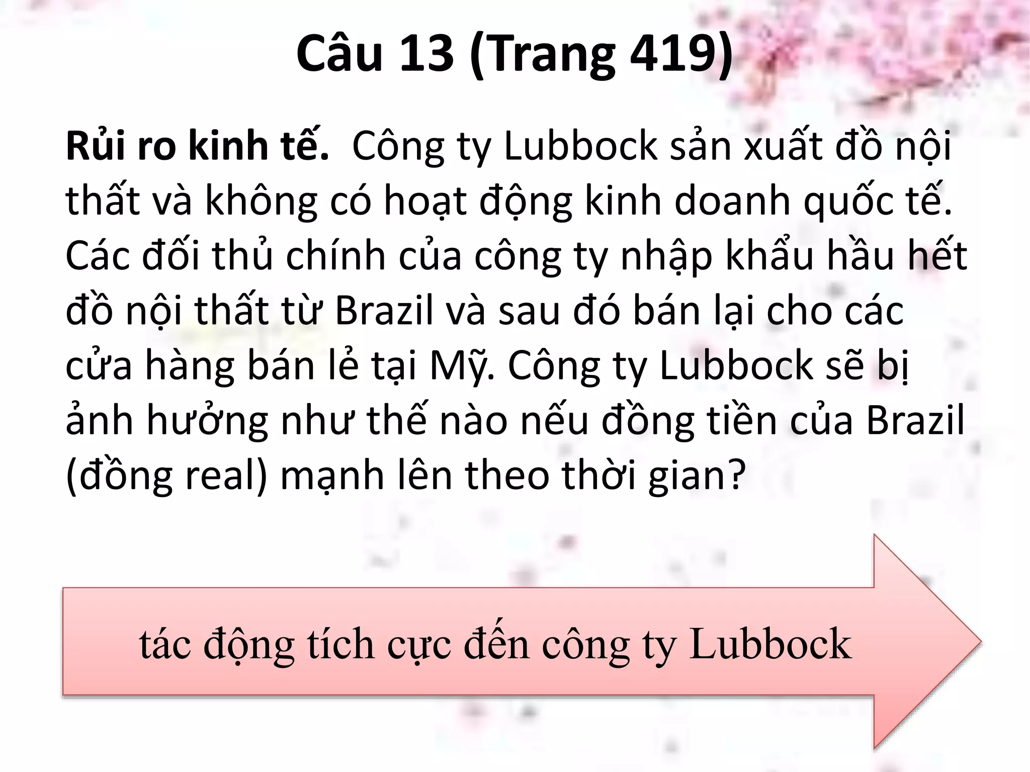 Câu 13 (Trang 419)
Rủi ro kinh tế. Công ty Lubbock sản xuất đồ nội
thất và không có hoạt động kinh doanh quốc tế.
Các đối thủ chính của công ty nhập khẩu hầu hết
đồ nội thất từ Brazil và sau đó bán lại cho các
cửa hàng bán lẻ tại Mỹ. Công ty Lubbock sẽ bị
ảnh hưởng như thế nào nếu đồng tiền của Brazil
(đồng real) mạnh lên theo thời gian?
tác động tích cực đến công ty Lubbock
 