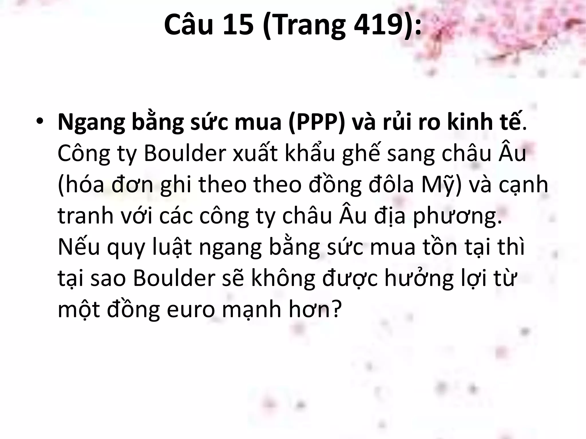 Câu 15 (Trang 419):
• Ngang bằng sức mua (PPP) và rủi ro kinh tế.
Công ty Boulder xuất khẩu ghế sang châu Âu
(hóa đơn ghi theo theo đồng đôla Mỹ) và cạnh
tranh với các công ty châu Âu địa phương.
Nếu quy luật ngang bằng sức mua tồn tại thì
tại sao Boulder sẽ không được hưởng lợi từ
một đồng euro mạnh hơn?
 