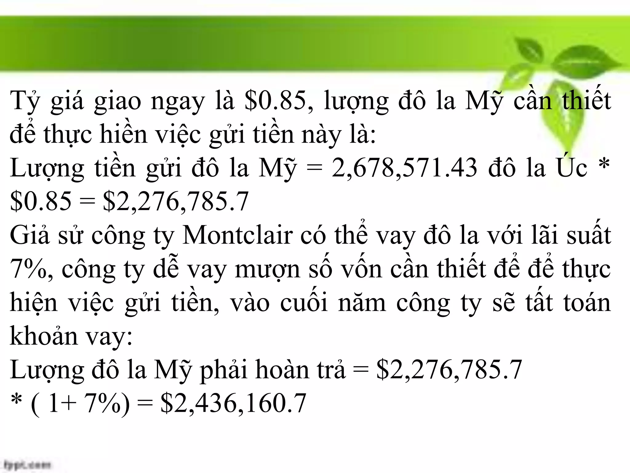 Tỷ giá giao ngay là $0.85, lượng đô la Mỹ cần thiết
để thực hiền việc gửi tiền này là:
Lượng tiền gửi đô la Mỹ = 2,678,571.43 đô la Úc *
$0.85 = $2,276,785.7
Giả sử công ty Montclair có thể vay đô la với lãi suất
7%, công ty dễ vay mượn số vốn cần thiết để để thực
hiện việc gửi tiền, vào cuối năm công ty sẽ tất toán
khoản vay:
Lượng đô la Mỹ phải hoàn trả = $2,276,785.7
* ( 1+ 7%) = $2,436,160.7
 