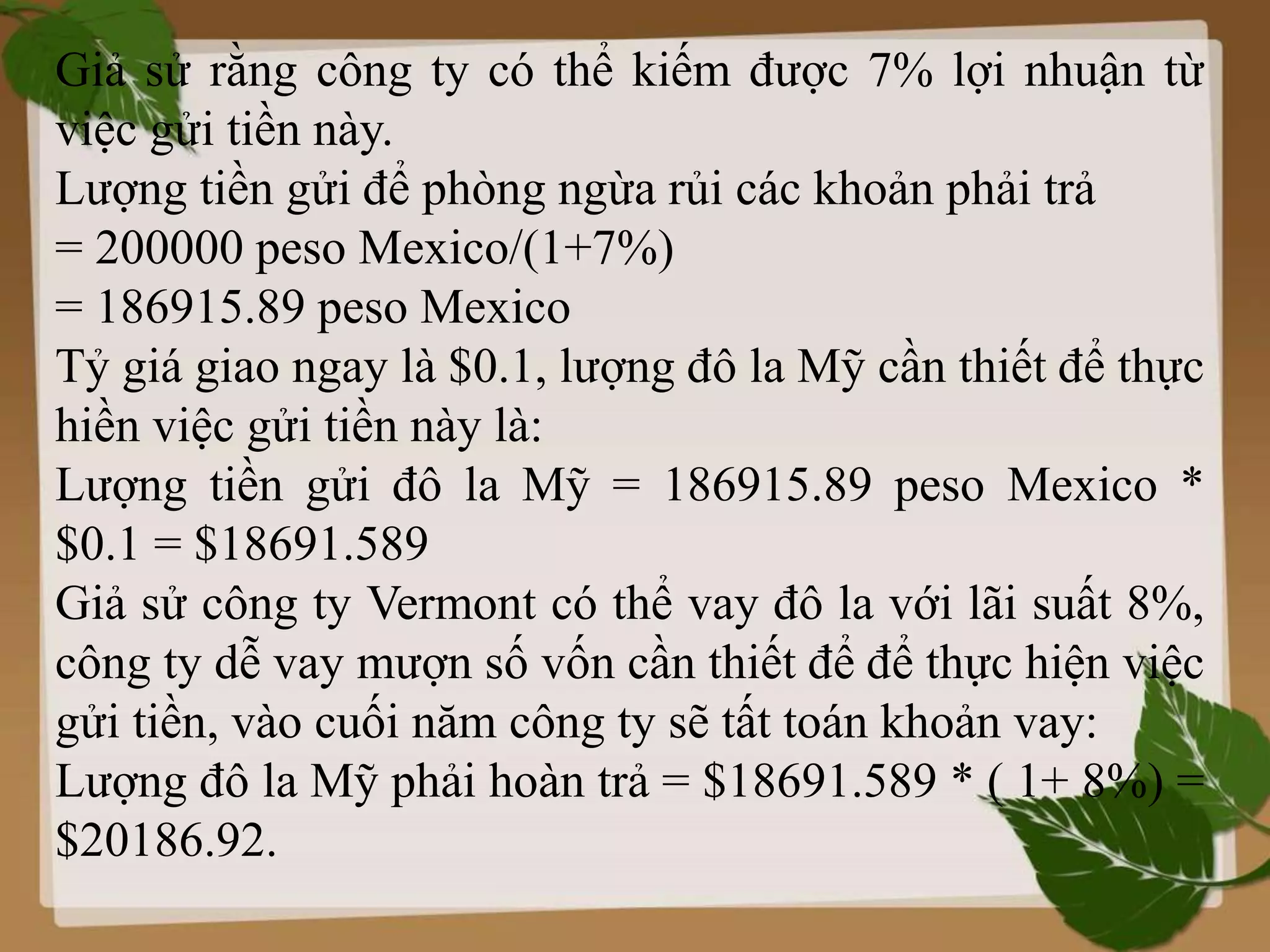 Giả sử rằng công ty có thể kiếm được 7% lợi nhuận từ
việc gửi tiền này.
Lượng tiền gửi để phòng ngừa rủi các khoản phải trả
= 200000 peso Mexico/(1+7%)
= 186915.89 peso Mexico
Tỷ giá giao ngay là $0.1, lượng đô la Mỹ cần thiết để thực
hiền việc gửi tiền này là:
Lượng tiền gửi đô la Mỹ = 186915.89 peso Mexico *
$0.1 = $18691.589
Giả sử công ty Vermont có thể vay đô la với lãi suất 8%,
công ty dễ vay mượn số vốn cần thiết để để thực hiện việc
gửi tiền, vào cuối năm công ty sẽ tất toán khoản vay:
Lượng đô la Mỹ phải hoàn trả = $18691.589 * ( 1+ 8%) =
$20186.92.
 