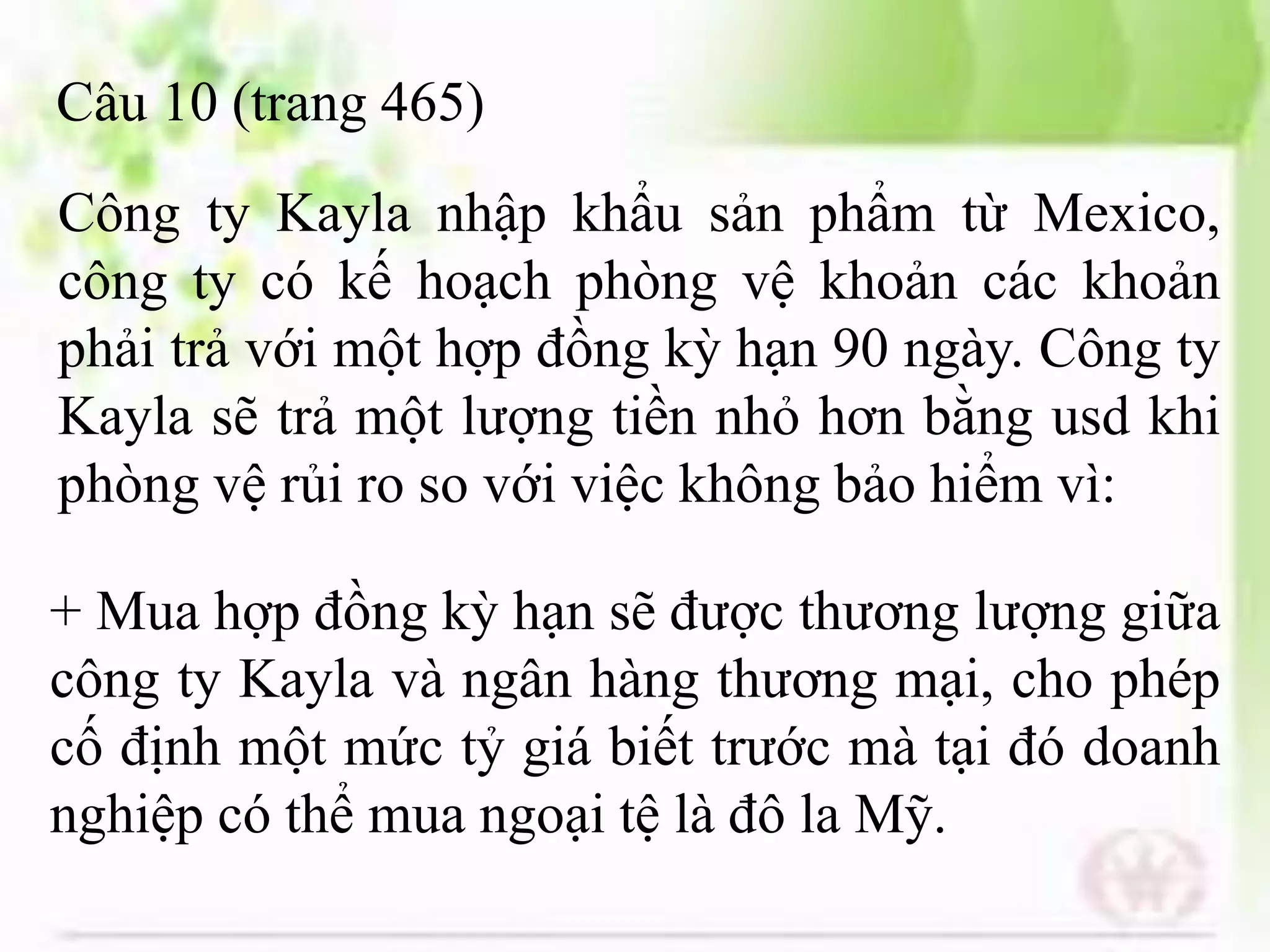 Câu 10 (trang 465)
+ Mua hợp đồng kỳ hạn sẽ được thương lượng giữa
công ty Kayla và ngân hàng thương mại, cho phép
cố định một mức tỷ giá biết trước mà tại đó doanh
nghiệp có thể mua ngoại tệ là đô la Mỹ.
Công ty Kayla nhập khẩu sản phẩm từ Mexico,
công ty có kế hoạch phòng vệ khoản các khoản
phải trả với một hợp đồng kỳ hạn 90 ngày. Công ty
Kayla sẽ trả một lượng tiền nhỏ hơn bằng usd khi
phòng vệ rủi ro so với việc không bảo hiểm vì:
 
