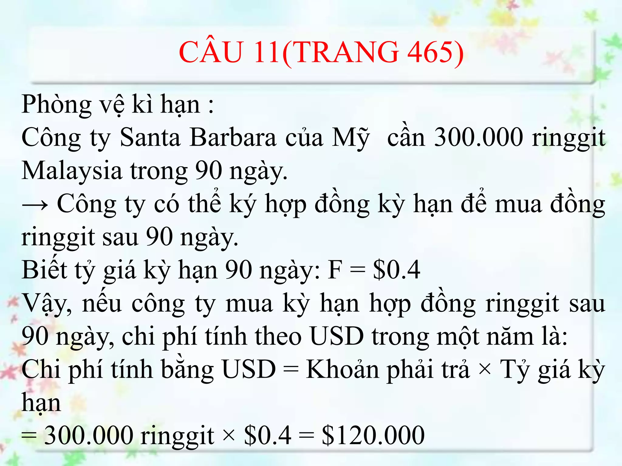 CÂU 11(TRANG 465)
Phòng vệ kì hạn :
Công ty Santa Barbara của Mỹ cần 300.000 ringgit
Malaysia trong 90 ngày.
→ Công ty có thể ký hợp đồng kỳ hạn để mua đồng
ringgit sau 90 ngày.
Biết tỷ giá kỳ hạn 90 ngày: F = $0.4
Vậy, nếu công ty mua kỳ hạn hợp đồng ringgit sau
90 ngày, chi phí tính theo USD trong một năm là:
Chi phí tính bằng USD = Khoản phải trả × Tỷ giá kỳ
hạn
= 300.000 ringgit × $0.4 = $120.000
 