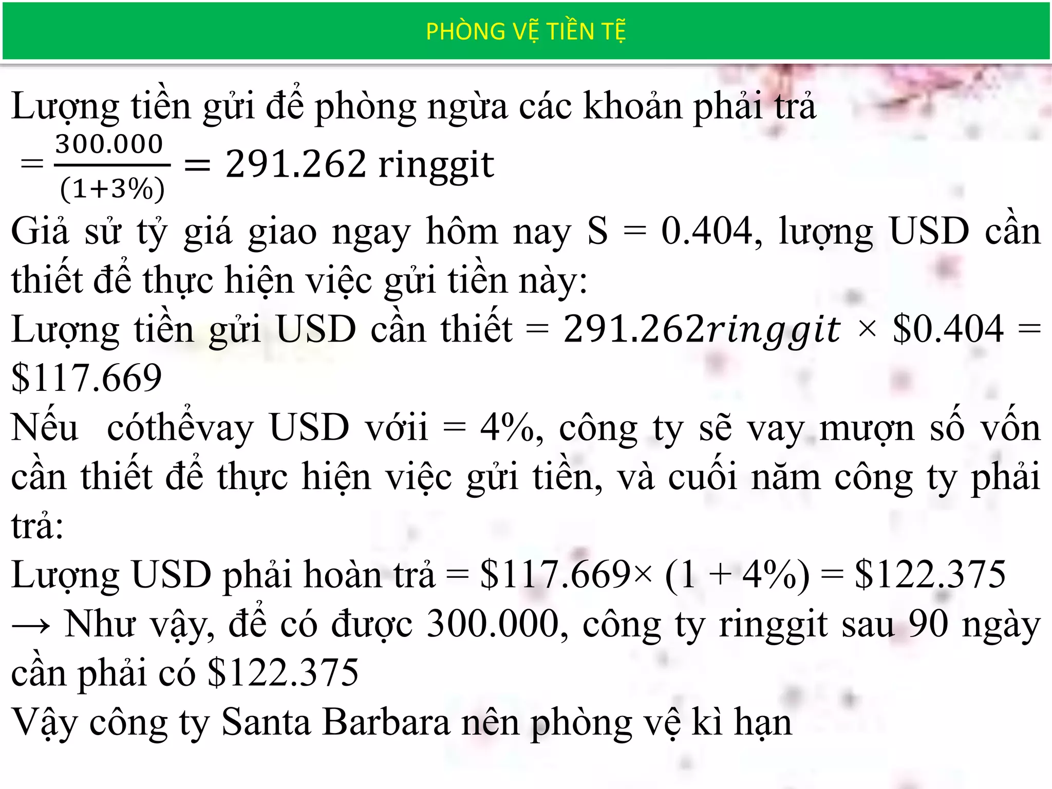 PHÒNG VỆ TIỀN TỆ
Lượng tiền gửi để phòng ngừa các khoản phải trả
=
300.000
(1+3%)
= 291.262 ringgit
Giả sử tỷ giá giao ngay hôm nay S = 0.404, lượng USD cần
thiết để thực hiện việc gửi tiền này:
Lượng tiền gửi USD cần thiết = 291.262𝑟𝑖𝑛𝑔𝑔𝑖𝑡 × $0.404 =
$117.669
Nếu cóthểvay USD vớii = 4%, công ty sẽ vay mượn số vốn
cần thiết để thực hiện việc gửi tiền, và cuối năm công ty phải
trả:
Lượng USD phải hoàn trả = $117.669× (1 + 4%) = $122.375
→ Như vậy, để có được 300.000, công ty ringgit sau 90 ngày
cần phải có $122.375
Vậy công ty Santa Barbara nên phòng vệ kì hạn
 