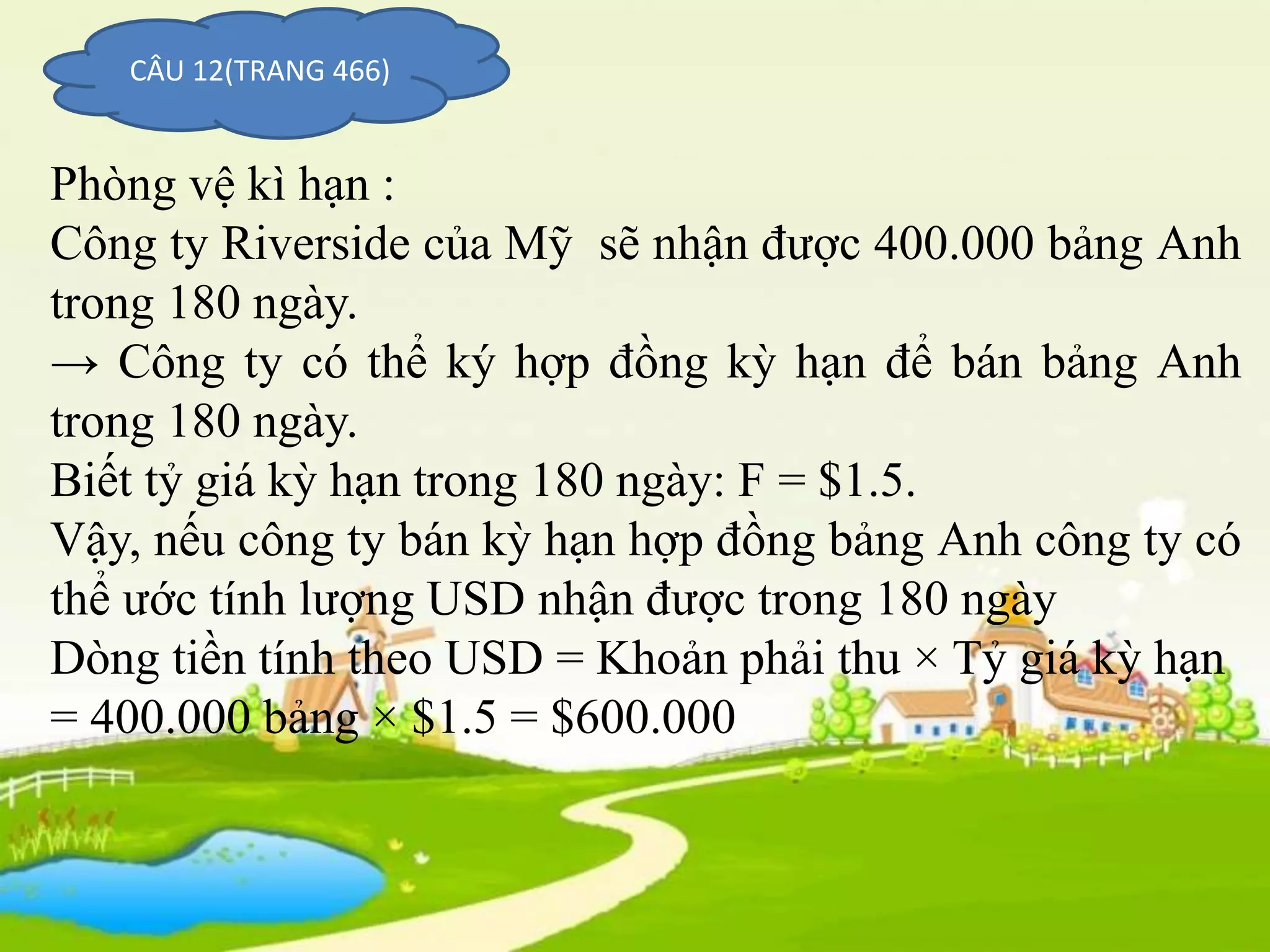 CÂU 12(TRANG 466)
Phòng vệ kì hạn :
Công ty Riverside của Mỹ sẽ nhận được 400.000 bảng Anh
trong 180 ngày.
→ Công ty có thể ký hợp đồng kỳ hạn để bán bảng Anh
trong 180 ngày.
Biết tỷ giá kỳ hạn trong 180 ngày: F = $1.5.
Vậy, nếu công ty bán kỳ hạn hợp đồng bảng Anh công ty có
thể ước tính lượng USD nhận được trong 180 ngày
Dòng tiền tính theo USD = Khoản phải thu × Tỷ giá kỳ hạn
= 400.000 bảng × $1.5 = $600.000
 