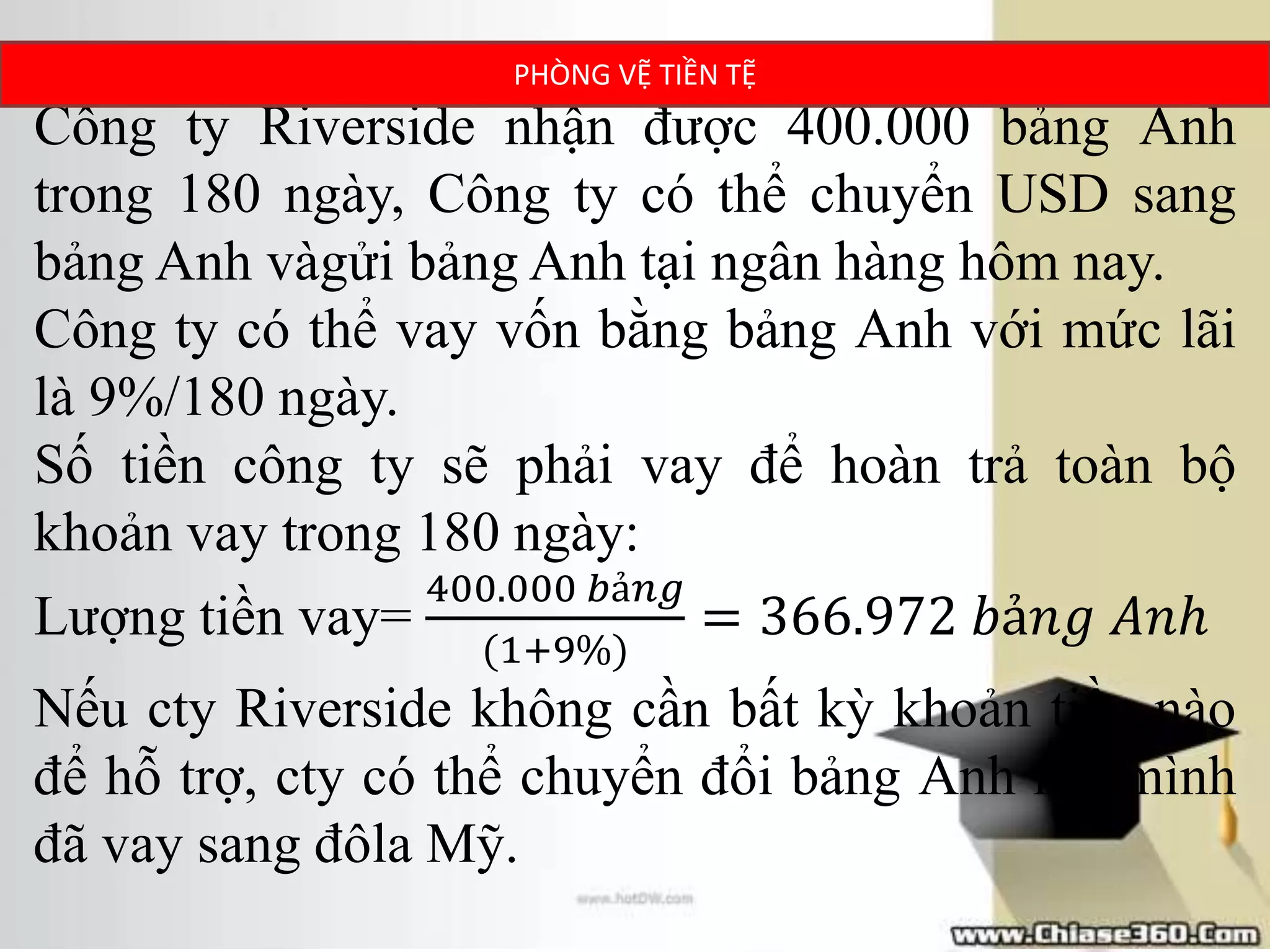 Công ty Riverside nhận được 400.000 bảng Anh
trong 180 ngày, Công ty có thể chuyển USD sang
bảng Anh vàgửi bảng Anh tại ngân hàng hôm nay.
Công ty có thể vay vốn bằng bảng Anh với mức lãi
là 9%/180 ngày.
Số tiền công ty sẽ phải vay để hoàn trả toàn bộ
khoản vay trong 180 ngày:
Lượng tiền vay=
400.000 𝑏ả𝑛𝑔
(1+9%)
= 366.972 𝑏ả𝑛𝑔 𝐴𝑛ℎ
Nếu cty Riverside không cần bất kỳ khoản tiền nào
để hỗ trợ, cty có thể chuyển đổi bảng Anh mà mình
đã vay sang đôla Mỹ.
PHÒNG VỆ TIỀN TỆ
 