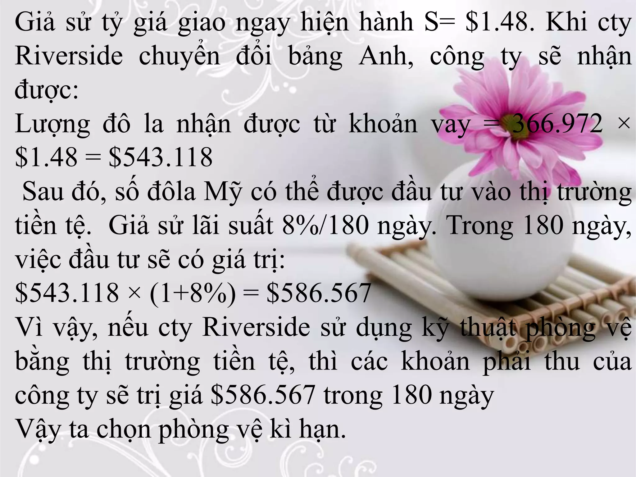 Giả sử tỷ giá giao ngay hiện hành S= $1.48. Khi cty
Riverside chuyển đổi bảng Anh, công ty sẽ nhận
được:
Lượng đô la nhận được từ khoản vay = 366.972 ×
$1.48 = $543.118
Sau đó, số đôla Mỹ có thể được đầu tư vào thị trường
tiền tệ. Giả sử lãi suất 8%/180 ngày. Trong 180 ngày,
việc đầu tư sẽ có giá trị:
$543.118 × (1+8%) = $586.567
Vì vậy, nếu cty Riverside sử dụng kỹ thuật phòng vệ
bằng thị trường tiền tệ, thì các khoản phải thu của
công ty sẽ trị giá $586.567 trong 180 ngày
Vậy ta chọn phòng vệ kì hạn.
 