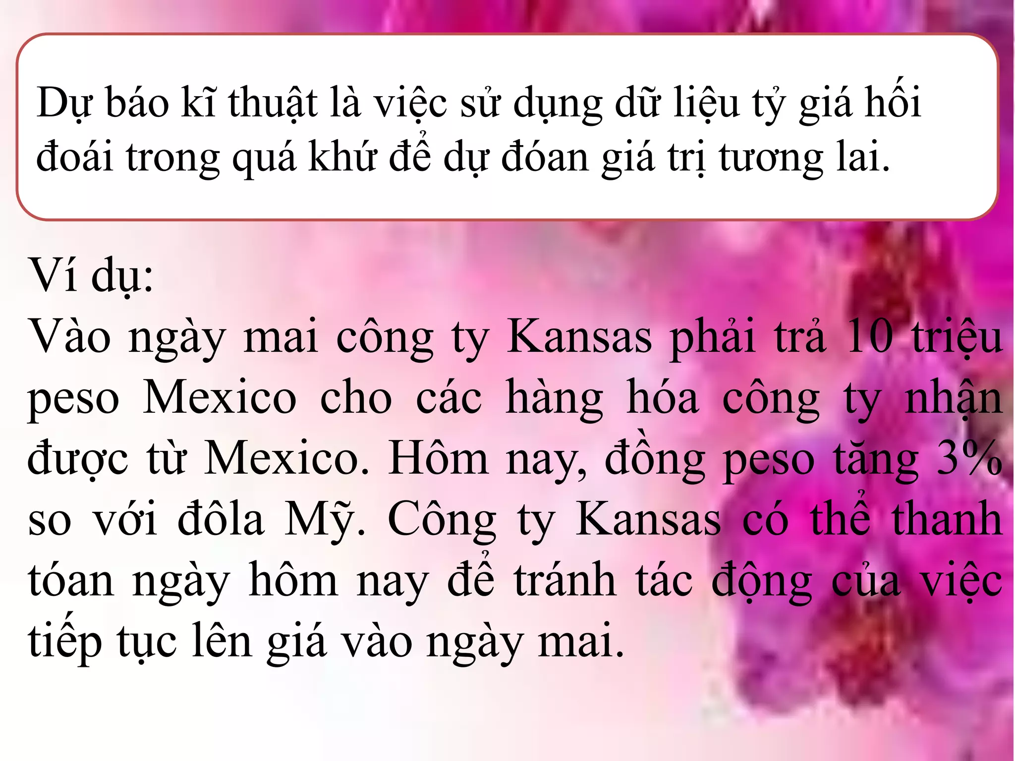 Dự báo kĩ thuật là việc sử dụng dữ liệu tỷ giá hối
đoái trong quá khứ để dự đóan giá trị tương lai.
Ví dụ:
Vào ngày mai công ty Kansas phải trả 10 triệu
peso Mexico cho các hàng hóa công ty nhận
được từ Mexico. Hôm nay, đồng peso tăng 3%
so với đôla Mỹ. Công ty Kansas có thể thanh
tóan ngày hôm nay để tránh tác động của việc
tiếp tục lên giá vào ngày mai.
 