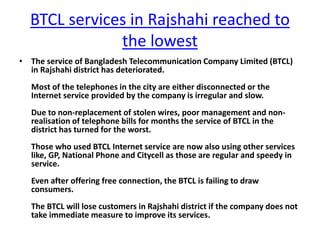 BTCL services in Rajshahi reached to
the lowest
• The service of Bangladesh Telecommunication Company Limited (BTCL)
in Rajshahi district has deteriorated.
Most of the telephones in the city are either disconnected or the
Internet service provided by the company is irregular and slow.
Due to non-replacement of stolen wires, poor management and non-
realisation of telephone bills for months the service of BTCL in the
district has turned for the worst.
Those who used BTCL Internet service are now also using other services
like, GP, National Phone and Citycell as those are regular and speedy in
service.
Even after offering free connection, the BTCL is failing to draw
consumers.
The BTCL will lose customers in Rajshahi district if the company does not
take immediate measure to improve its services.
 
