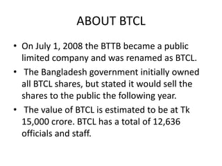 ABOUT BTCL
• On July 1, 2008 the BTTB became a public
limited company and was renamed as BTCL.
• The Bangladesh government initially owned
all BTCL shares, but stated it would sell the
shares to the public the following year.
• The value of BTCL is estimated to be at Tk
15,000 crore. BTCL has a total of 12,636
officials and staff.
 