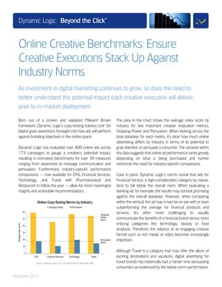 Dynamic Logic: Beyond the Click
                                                                                                                                                                          ®




      Online Creative Benchmarks: Ensure
      Creative Executions Stack Up Against
      Industry Norms
      As investment in digital marketing continues to grow, so does the need to
      better understand the potential impact each creative execution will deliver,
      prior to in-market deployment.

      Born out of a proven and validated Millward Brown                                                                                                                            The data in the chart shows the average index score by
      framework, Dynamic Logic's copy-testing solution Link™ for                                                                                                                   industry for two important creative evaluation metrics,
      Digital gives advertisers foresight into how ads will perform                                                                                                                Stopping Power and Persuasion. When looking across the
      against branding objectives in the online space.                                                                                                                             total database for each metric, it's clear how much online
                                                                                                                                                                                   advertising differs by industry in terms of its potential to
      Dynamic Logic has evaluated over 800 online ads across                                                                                                                       grab attention or persuade a consumer. The variation within
      173 campaigns to gauge a creative's potential impact,                                                                                                                        this data suggests that online ad performance varies greatly
      resulting in normative benchmarks for over 30 measures                                                                                                                       depending on what is being purchased and further
      ranging from awareness to message communication and                                                                                                                          reinforces the need for industry-specific comparisons.
      persuasion. Furthermore, industry-specific performance
      comparisons — now available for CPG, Financial Services,                                                                                                                     Case in point: Dynamic Logic's norms reveal that ads for
      Technology, and Travel with Pharmaceutical and                                                                                                                               Financial Service, a high-consideration category by nature,
      Restaurant to follow this year — allow for more meaningful                                                                                                                   tend to fall below the overall norm. When evaluating a
      insights and actionable recommendations.                                                                                                                                     banking ad, for example, the results may not look promising
                                                                                                                                                                                   against the overall database. However, when comparing
                                                Online Copy-Testing Norms by Industry                                                                                              within the vertical, the ad may in fact be on par with or even
                                                                     Stopping Power                             Persuasion                                                         outperforming the average for financial products and
                        60
                                                                                                                                                                      Stopping
                                                                                                                                                                                   services. It's often more challenging to visually
                             ......................................................................................................................................
                        50
                                                                                                                                                                      Power
                                                                                                                                                                      Norm         communicate the benefits of a financial brand versus more
                                                                                                                                                                                   enticing categories like technology, beauty or food
  Average Index Score




                        40

                                                                                                                                                                                   products. Therefore, the reliance of an engaging creative
                        30
                                                                                                                                                                                   format such as rich media or video becomes increasingly
                        20
                             ......................................................................................................................................   Persuasion
                                                                                                                                                                      Norm
                                                                                                                                                                                   important.
                        10


                        0
                                                                                                                                                                                   Although Travel is a category that may offer the allure of
                                           CPG                    Financial Services                       Technology                              Travel                          exciting destinations and vacations, digital advertising for
                                              Source: Dynamic Logic’s Link™ for Digital Norms; November 2010                                                                       travel brands has historically had a harder time persuading
                                                                                                                                                                                   consumers as evidenced by the below-norm performance.

November 2010
 