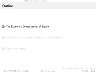 The Economic Consequences of Bitcoin

Outline

1

The Economic Consequences of Bitcoin

2

Iceland — A Microstate in Need of a New Currency

3

About the Author

Sveinn Valfells, PhD (linkd.in/wtaHi5 )

Bitcoin for Microstates

July, 2013

3 / 18

 