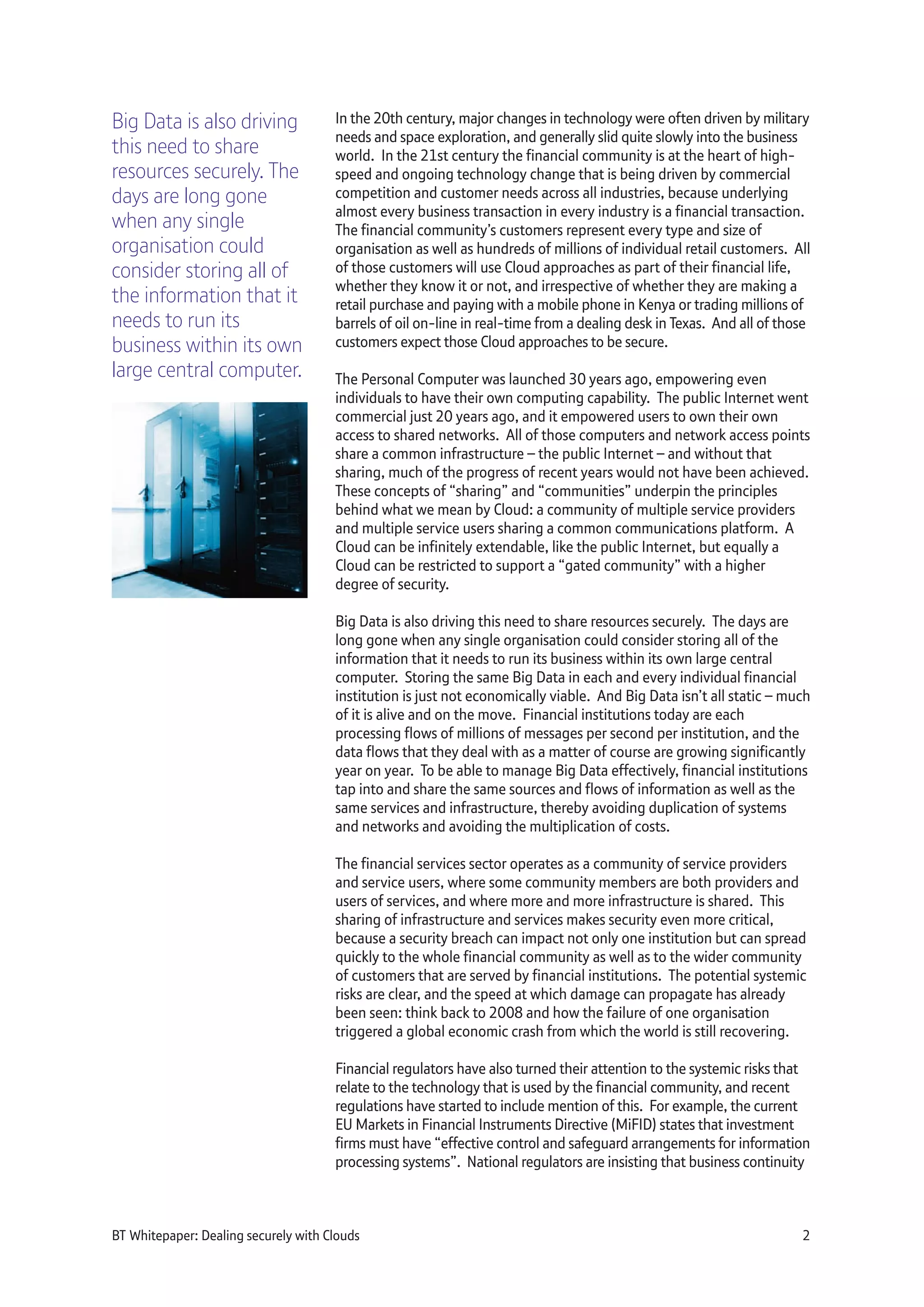 In the 20th century, major changes in technology were often driven by military
needs and space exploration, and generally slid quite slowly into the business
world. In the 21st century the financial community is at the heart of high-
speed and ongoing technology change that is being driven by commercial
competition and customer needs across all industries, because underlying
almost every business transaction in every industry is a financial transaction.
The financial community’s customers represent every type and size of
organisation as well as hundreds of millions of individual retail customers. All
of those customers will use Cloud approaches as part of their financial life,
whether they know it or not, and irrespective of whether they are making a
retail purchase and paying with a mobile phone in Kenya or trading millions of
barrels of oil on-line in real-time from a dealing desk in Texas. And all of those
customers expect those Cloud approaches to be secure.
The Personal Computer was launched 30 years ago, empowering even
individuals to have their own computing capability. The public Internet went
commercial just 20 years ago, and it empowered users to own their own
access to shared networks. All of those computers and network access points
share a common infrastructure – the public Internet – and without that
sharing, much of the progress of recent years would not have been achieved.
These concepts of “sharing” and “communities” underpin the principles
behind what we mean by Cloud: a community of multiple service providers
and multiple service users sharing a common communications platform. A
Cloud can be infinitely extendable, like the public Internet, but equally a
Cloud can be restricted to support a “gated community” with a higher
degree of security.
Big Data is also driving this need to share resources securely. The days are
long gone when any single organisation could consider storing all of the
information that it needs to run its business within its own large central
computer. Storing the same Big Data in each and every individual financial
institution is just not economically viable. And Big Data isn’t all static – much
of it is alive and on the move. Financial institutions today are each
processing flows of millions of messages per second per institution, and the
data flows that they deal with as a matter of course are growing significantly
year on year. To be able to manage Big Data effectively, financial institutions
tap into and share the same sources and flows of information as well as the
same services and infrastructure, thereby avoiding duplication of systems
and networks and avoiding the multiplication of costs.
The financial services sector operates as a community of service providers
and service users, where some community members are both providers and
users of services, and where more and more infrastructure is shared. This
sharing of infrastructure and services makes security even more critical,
because a security breach can impact not only one institution but can spread
quickly to the whole financial community as well as to the wider community
of customers that are served by financial institutions. The potential systemic
risks are clear, and the speed at which damage can propagate has already
been seen: think back to 2008 and how the failure of one organisation
triggered a global economic crash from which the world is still recovering.
Financial regulators have also turned their attention to the systemic risks that
relate to the technology that is used by the financial community, and recent
regulations have started to include mention of this. For example, the current
EU Markets in Financial Instruments Directive (MiFID) states that investment
firms must have “effective control and safeguard arrangements for information
processing systems”. National regulators are insisting that business continuity
BT Whitepaper: Dealing securely with Clouds 2
Big Data is also driving
this need to share
resources securely. The
days are long gone
when any single
organisation could
consider storing all of
the information that it
needs to run its
business within its own
large central computer.
 