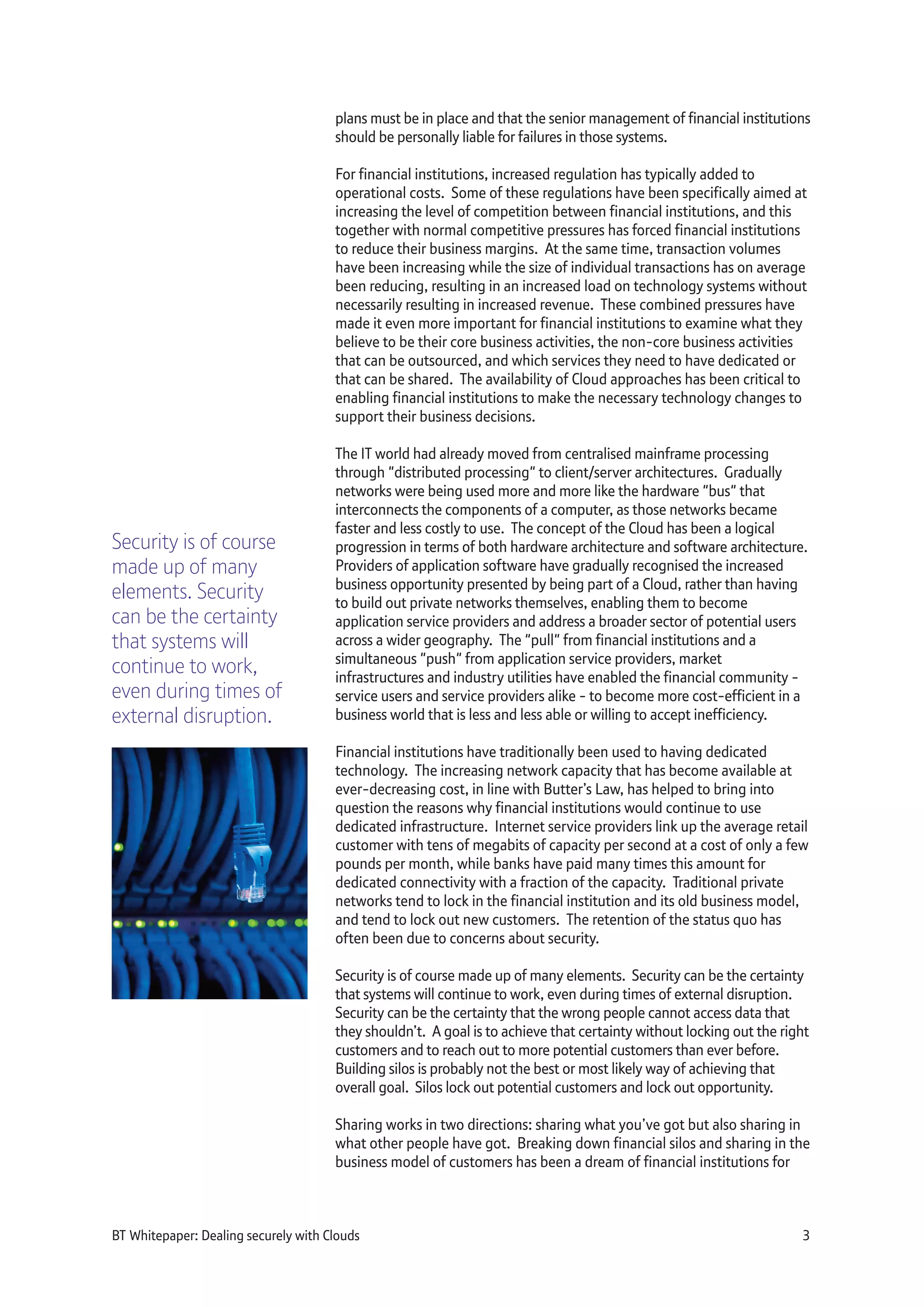plans must be in place and that the senior management of financial institutions
should be personally liable for failures in those systems.
For financial institutions, increased regulation has typically added to
operational costs. Some of these regulations have been specifically aimed at
increasing the level of competition between financial institutions, and this
together with normal competitive pressures has forced financial institutions
to reduce their business margins. At the same time, transaction volumes
have been increasing while the size of individual transactions has on average
been reducing, resulting in an increased load on technology systems without
necessarily resulting in increased revenue. These combined pressures have
made it even more important for financial institutions to examine what they
believe to be their core business activities, the non-core business activities
that can be outsourced, and which services they need to have dedicated or
that can be shared. The availability of Cloud approaches has been critical to
enabling financial institutions to make the necessary technology changes to
support their business decisions.
The IT world had already moved from centralised mainframe processing
through "distributed processing" to client/server architectures. Gradually
networks were being used more and more like the hardware "bus" that
interconnects the components of a computer, as those networks became
faster and less costly to use. The concept of the Cloud has been a logical
progression in terms of both hardware architecture and software architecture.
Providers of application software have gradually recognised the increased
business opportunity presented by being part of a Cloud, rather than having
to build out private networks themselves, enabling them to become
application service providers and address a broader sector of potential users
across a wider geography. The "pull" from financial institutions and a
simultaneous "push" from application service providers, market
infrastructures and industry utilities have enabled the financial community -
service users and service providers alike - to become more cost-efficient in a
business world that is less and less able or willing to accept inefficiency.
Financial institutions have traditionally been used to having dedicated
technology. The increasing network capacity that has become available at
ever-decreasing cost, in line with Butter’s Law, has helped to bring into
question the reasons why financial institutions would continue to use
dedicated infrastructure. Internet service providers link up the average retail
customer with tens of megabits of capacity per second at a cost of only a few
pounds per month, while banks have paid many times this amount for
dedicated connectivity with a fraction of the capacity. Traditional private
networks tend to lock in the financial institution and its old business model,
and tend to lock out new customers. The retention of the status quo has
often been due to concerns about security.
Security is of course made up of many elements. Security can be the certainty
that systems will continue to work, even during times of external disruption.
Security can be the certainty that the wrong people cannot access data that
they shouldn’t. A goal is to achieve that certainty without locking out the right
customers and to reach out to more potential customers than ever before.
Building silos is probably not the best or most likely way of achieving that
overall goal. Silos lock out potential customers and lock out opportunity.
Sharing works in two directions: sharing what you’ve got but also sharing in
what other people have got. Breaking down financial silos and sharing in the
business model of customers has been a dream of financial institutions for
BT Whitepaper: Dealing securely with Clouds 3
Security is of course
made up of many
elements. Security
can be the certainty
that systems will
continue to work,
even during times of
external disruption.
 