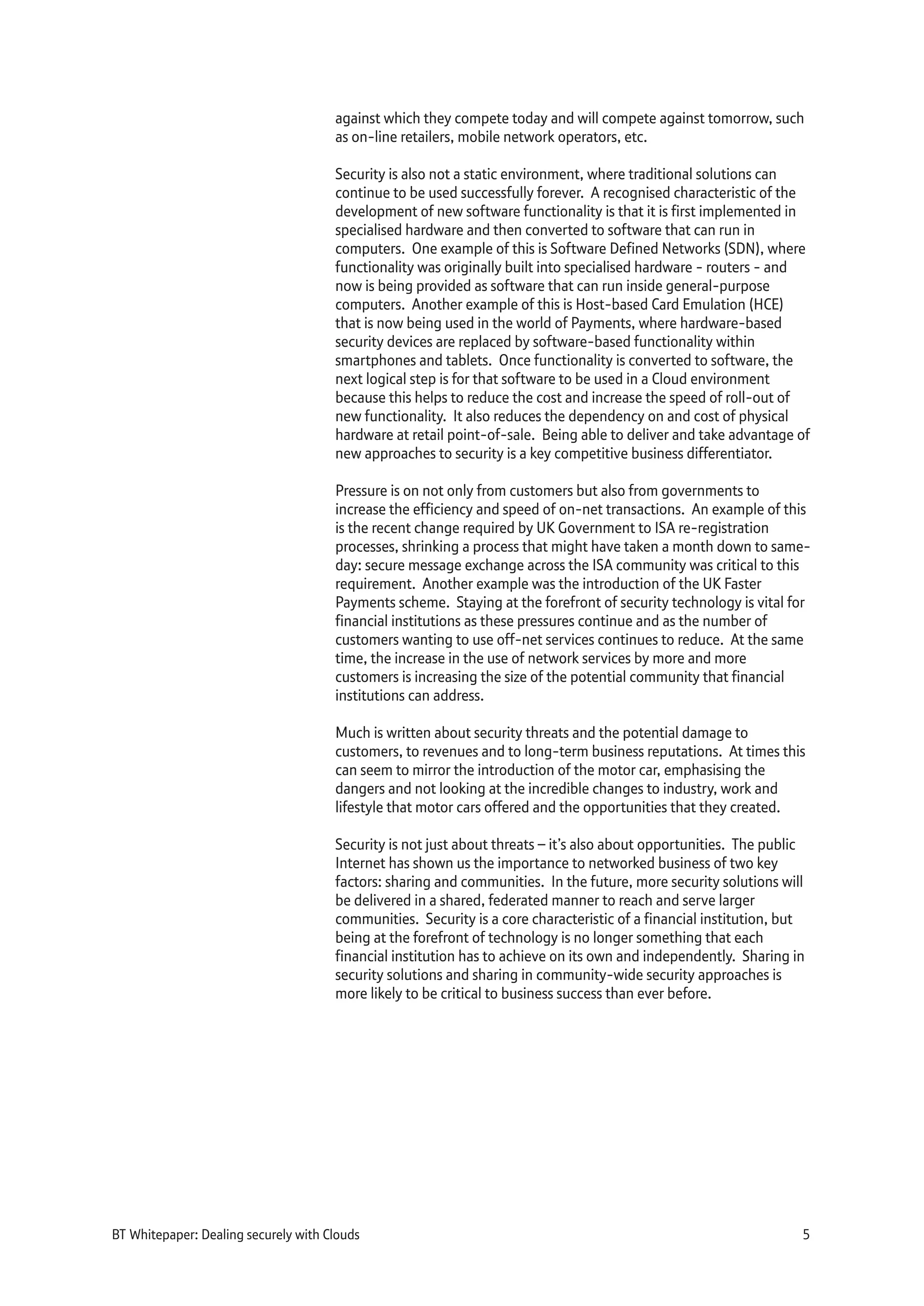 against which they compete today and will compete against tomorrow, such
as on-line retailers, mobile network operators, etc.
Security is also not a static environment, where traditional solutions can
continue to be used successfully forever. A recognised characteristic of the
development of new software functionality is that it is first implemented in
specialised hardware and then converted to software that can run in
computers. One example of this is Software Defined Networks (SDN), where
functionality was originally built into specialised hardware - routers - and
now is being provided as software that can run inside general-purpose
computers. Another example of this is Host-based Card Emulation (HCE)
that is now being used in the world of Payments, where hardware-based
security devices are replaced by software-based functionality within
smartphones and tablets. Once functionality is converted to software, the
next logical step is for that software to be used in a Cloud environment
because this helps to reduce the cost and increase the speed of roll-out of
new functionality. It also reduces the dependency on and cost of physical
hardware at retail point-of-sale. Being able to deliver and take advantage of
new approaches to security is a key competitive business differentiator.
Pressure is on not only from customers but also from governments to
increase the efficiency and speed of on-net transactions. An example of this
is the recent change required by UK Government to ISA re-registration
processes, shrinking a process that might have taken a month down to same-
day: secure message exchange across the ISA community was critical to this
requirement. Another example was the introduction of the UK Faster
Payments scheme. Staying at the forefront of security technology is vital for
financial institutions as these pressures continue and as the number of
customers wanting to use off-net services continues to reduce. At the same
time, the increase in the use of network services by more and more
customers is increasing the size of the potential community that financial
institutions can address.
Much is written about security threats and the potential damage to
customers, to revenues and to long-term business reputations. At times this
can seem to mirror the introduction of the motor car, emphasising the
dangers and not looking at the incredible changes to industry, work and
lifestyle that motor cars offered and the opportunities that they created.
Security is not just about threats – it’s also about opportunities. The public
Internet has shown us the importance to networked business of two key
factors: sharing and communities. In the future, more security solutions will
be delivered in a shared, federated manner to reach and serve larger
communities. Security is a core characteristic of a financial institution, but
being at the forefront of technology is no longer something that each
financial institution has to achieve on its own and independently. Sharing in
security solutions and sharing in community-wide security approaches is
more likely to be critical to business success than ever before.
BT Whitepaper: Dealing securely with Clouds 5
 