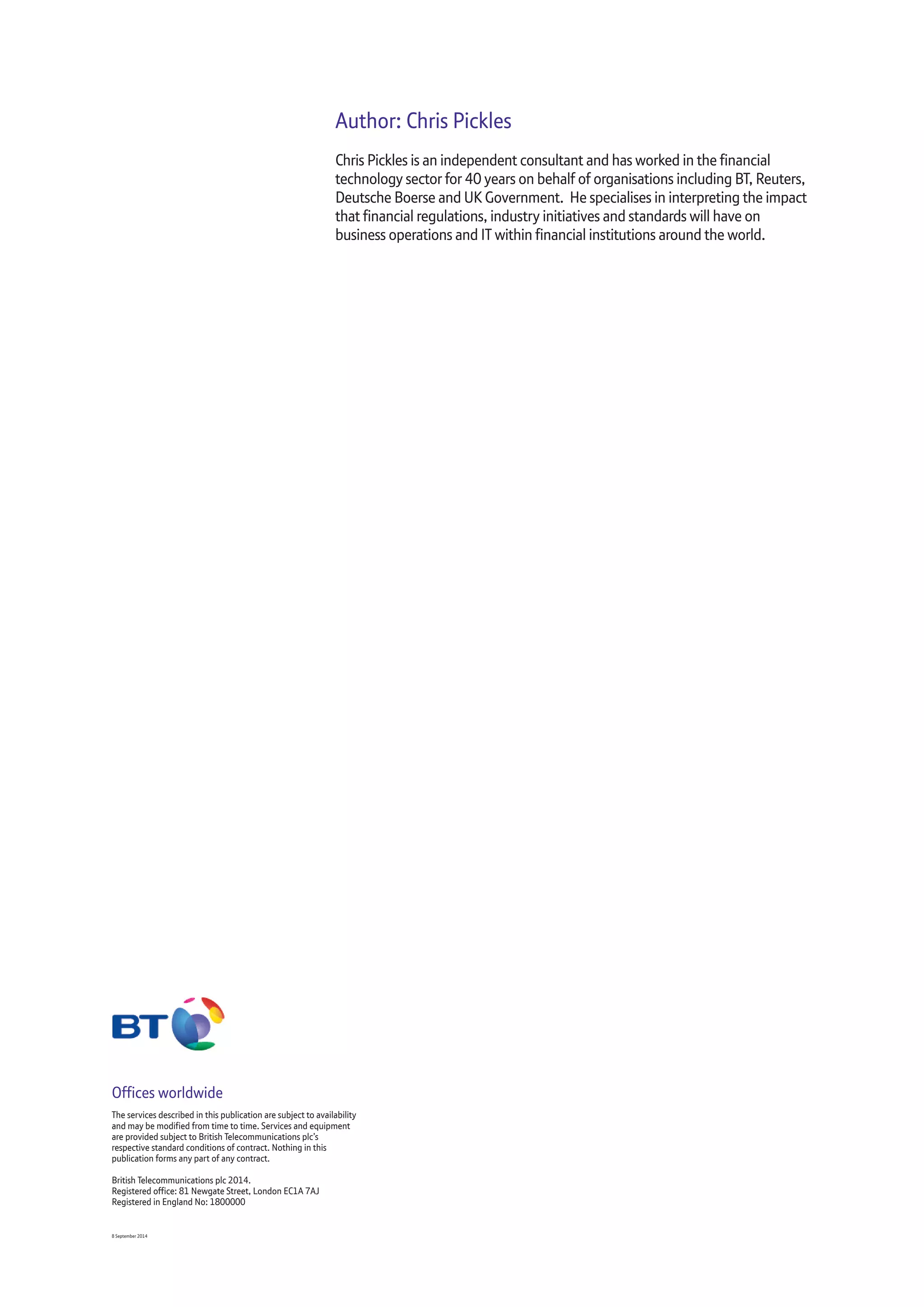 Author: Chris Pickles
Chris Pickles is an independent consultant and has worked in the financial
technology sector for 40 years on behalf of organisations including BT, Reuters,
Deutsche Boerse and UK Government. He specialises in interpreting the impact
that financial regulations, industry initiatives and standards will have on
business operations and IT within financial institutions around the world.
Offices worldwide
The services described in this publication are subject to availability
and may be modified from time to time. Services and equipment
are provided subject to British Telecommunications plc’s
respective standard conditions of contract. Nothing in this
publication forms any part of any contract.
British Telecommunications plc 2014.
Registered office: 81 Newgate Street, London EC1A 7AJ
Registered in England No: 1800000
8 September 2014
 