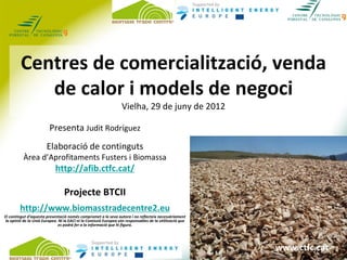 Centres de comercialització, venda 
            de calor i models de negoci
                                                                   Vielha, 29 de juny de 2012

                         Presenta Judit Rodríguez
                        Elaboració de continguts
          Àrea d’Aprofitaments Fusters i Biomassa
                             http://afib.ctfc.cat/

                                  Projecte BTCII
        http://www.biomasstradecentre2.eu
El contingut d’aquesta presentació només compromet a la seva autora i no reflecteix necessàriament 
 la opinió de la Unió Europea. Ni la EACI ni la Comissió Europea són responsables de la utilització que 
                               es podrà fer a la informació que hi figura.


                                                   I
                                                                                                            www.ctfc.cat
                                                                                                           www.ctfc.cat
 