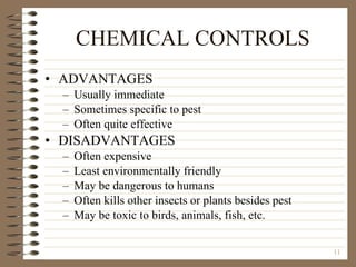 CHEMICAL CONTROLS ADVANTAGES Usually immediate Sometimes specific to pest Often quite effective DISADVANTAGES Often expensive Least environmentally friendly May be dangerous to humans Often kills other insects or plants besides pest May be toxic to birds, animals, fish, etc. 