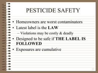 PESTICIDE SAFETY Homeowners are worst contaminators Latest label is the  LAW Violations may be costly & deadly Designed to be safe if  THE LABEL IS FOLLOWED Exposures are cumulative 