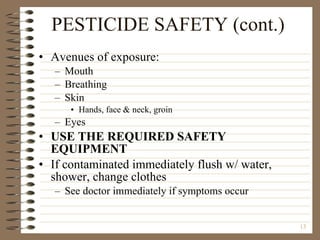 PESTICIDE SAFETY (cont.) Avenues of exposure: Mouth Breathing Skin Hands, face & neck, groin Eyes USE THE REQUIRED SAFETY EQUIPMENT If contaminated immediately flush w/ water, shower, change clothes See doctor immediately if symptoms occur 