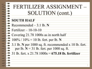 FERTILIZER ASSIGNMENT – SOLUTION (cont.) SOUTH HALF Recommended – 3.1 lb.  N Fertilizer – 10-10-10 Covering 21.78 1000s as in north half 100% / 10% = 10 lb. fert. per lb.  N 3.1 lb.  N  per 1000 sq. ft. recommended x 10 lb. fert. per lb.  N  = 31 lb. fert. per 1000 sq. ft. 31 lb. fert. x 21.78 1000s =  675.18 lb. fertilizer 