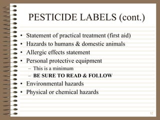 PESTICIDE LABELS (cont.) Statement of practical treatment (first aid) Hazards to humans & domestic animals Allergic effects statement Personal protective equipment This is a minimum BE SURE TO READ & FOLLOW Environmental hazards Physical or chemical hazards 