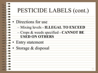 PESTICIDE LABELS (cont.) Directions for use Mixing levels -  ILLEGAL TO EXCEED Crops & weeds specified -  CANNOT BE USED ON OTHERS Entry statement Storage & disposal 