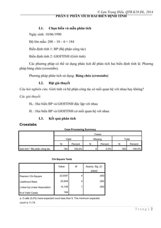 © Lưu Trọng Hiếu, QTR.K28.ĐL, 2014
PHẦN I: PHÂN TÍCH HAI BIẾN ĐỊNH TÍNH
I.1. Chọn biến và mẫu phân tích
Ngày sinh: 10/06/1990
Độ lớn mẫu: 200 – 10 – 6 = 184
Biến định tính 1: BP (Bộ phận công tác)
Biến định tính 2: GIOITINH (Giới tính)
Các phương pháp có thể sử dụng phân tích để phân tích hai biến định tính là: Phương
pháp bảng chéo (crosstabs).
Phương pháp phân tích sử dụng: Bảng chéo (crosstabs)
I.2. Đặt giả thuyết
Câu hỏi nghiên cứu: Giới tính và bộ phận công tác có mối quan hệ với nhau hay không?
Các giả thuyết:
H0 : Hai biến BP và GIOITINH độc lập với nhau
H1 : Hai biến BP và GIOITINH có mối quan hệ với nhau
I.3. Kết quả phân tích
Crosstabs
Case Processing Summary
Cases
Valid Missing Total
N Percent N Percent N Percent
Giới tính * Bộ phận công tác 184 100,0% 0 0,0% 184 100,0%
Chi-Square Tests
Value df Asymp. Sig. (2-
sided)
Pearson Chi-Square 22,935a
4 ,000
Likelihood Ratio 23,649 4 ,000
Linear-by-Linear Association 14,128 1 ,000
N of Valid Cases 184
a. 0 cells (0,0%) have expected count less than 5. The minimum expected
count is 11,74.
T r a n g | 2
 