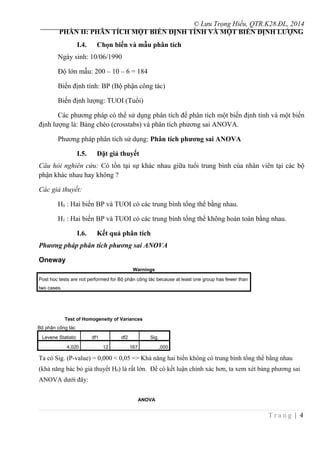 © Lưu Trọng Hiếu, QTR.K28.ĐL, 2014
PHẦN II: PHÂN TÍCH MỘT BIẾN ĐỊNH TÍNH VÀ MỘT BIẾN ĐỊNH LƯỢNG
I.4. Chọn biến và mẫu phân tích
Ngày sinh: 10/06/1990
Độ lớn mẫu: 200 – 10 – 6 = 184
Biến định tính: BP (Bộ phận công tác)
Biến định lượng: TUOI (Tuổi)
Các phương pháp có thể sử dụng phân tích để phân tích một biến định tính và một biến
định lượng là: Bảng chéo (crosstabs) và phân tích phương sai ANOVA.
Phương pháp phân tích sử dụng: Phân tích phương sai ANOVA
I.5. Đặt giả thuyết
Câu hỏi nghiên cứu: Có tồn tại sự khác nhau giữa tuổi trung bình của nhân viên tại các bộ
phận khác nhau hay không ?
Các giả thuyết:
H0 : Hai biến BP và TUOI có các trung bình tổng thể bằng nhau.
H1 : Hai biến BP và TUOI có các trung bình tổng thể không hoàn toàn bằng nhau.
I.6. Kết quả phân tích
Phương pháp phân tích phương sai ANOVA
Oneway
Warnings
Post hoc tests are not performed for Bộ phận công tác because at least one group has fewer than
two cases.
Test of Homogeneity of Variances
Bộ phận công tác
Levene Statistic df1 df2 Sig.
4,020 12 167 ,000
Ta có Sig. (P-value) = 0,000 < 0,05 => Khả năng hai biến không có trung bình tổng thể bằng nhau
(khả năng bác bỏ giả thuyết H0) là rất lớn. Để có kết luận chính xác hơn, ta xem xét bảng phương sai
ANOVA dưới đây:
ANOVA
T r a n g | 4
 