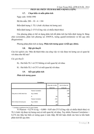 © Lưu Trọng Hiếu, QTR.K28.ĐL, 2014
PHẦN III: PHÂN TÍCH HAI BIẾN ĐỊNH LƯỢNG
I.7. Chọn biến và mẫu phân tích
Ngày sinh: 10/06/1990
Độ lớn mẫu: 200 – 10 – 6 = 184
Biến định lượng 1: TL1 (Anh/ chị được trả lương cao)
Biến định lượng 2: CV3 (Công việc có nhiều thách thức)
Các phương pháp có thể sử dụng phân tích để phân tích hai biến định lượng là: Bảng
chéo (crosstabs), phân tích phương sai ANOVA, tương quan(Correlation) và hồi quy đơn
(Regresstion)
Phương pháp phân tích sử dụng: Phân tích tương quan và hồi quy (đơn).
I.8. Đặt giả thuyết
Câu hỏi nghiên cứu: Mức độ thách thức của công việc và việc được trả lương cao có quan hệ
với nhau như thế nào?
Các giả thuyết:
H0 : Hai biến TL1 và CV3 không có mối quan hệ với nhau
H1 : Hai biến TL1 và CV3 có mối quan hệ với nhau
I.9. Kết quả phân tích
Phân tích tương quan
Correlations
Công việc có nhiều
thách thức
Anh/ chị được trả
lương cao
Công việc có nhiều thách thức
Pearson Correlation 1 ,274**
Sig. (2-tailed) ,000
N 184 184
Anh/ chị được trả lương cao
Pearson Correlation ,274**
1
Sig. (2-tailed) ,000
N 184 184
**. Correlation is significant at the 0.01 level (2-tailed).
Vì Pearson = 0,274 và sig. = 0,000 < 0,05 nên CV3 (Công việc có nhiều thách thức) và
TL1 (Anh/ chị được trả lương cao) có mối quan hệ với nhau. Tuy nhiên, Pearson Correlation =
0,274 cho thấy hai biến có tương quan ở mức thấp. Để kết luận chính xác hơn ta tiến hành
phân tích hồi quy đơn:
T r a n g | 6
 