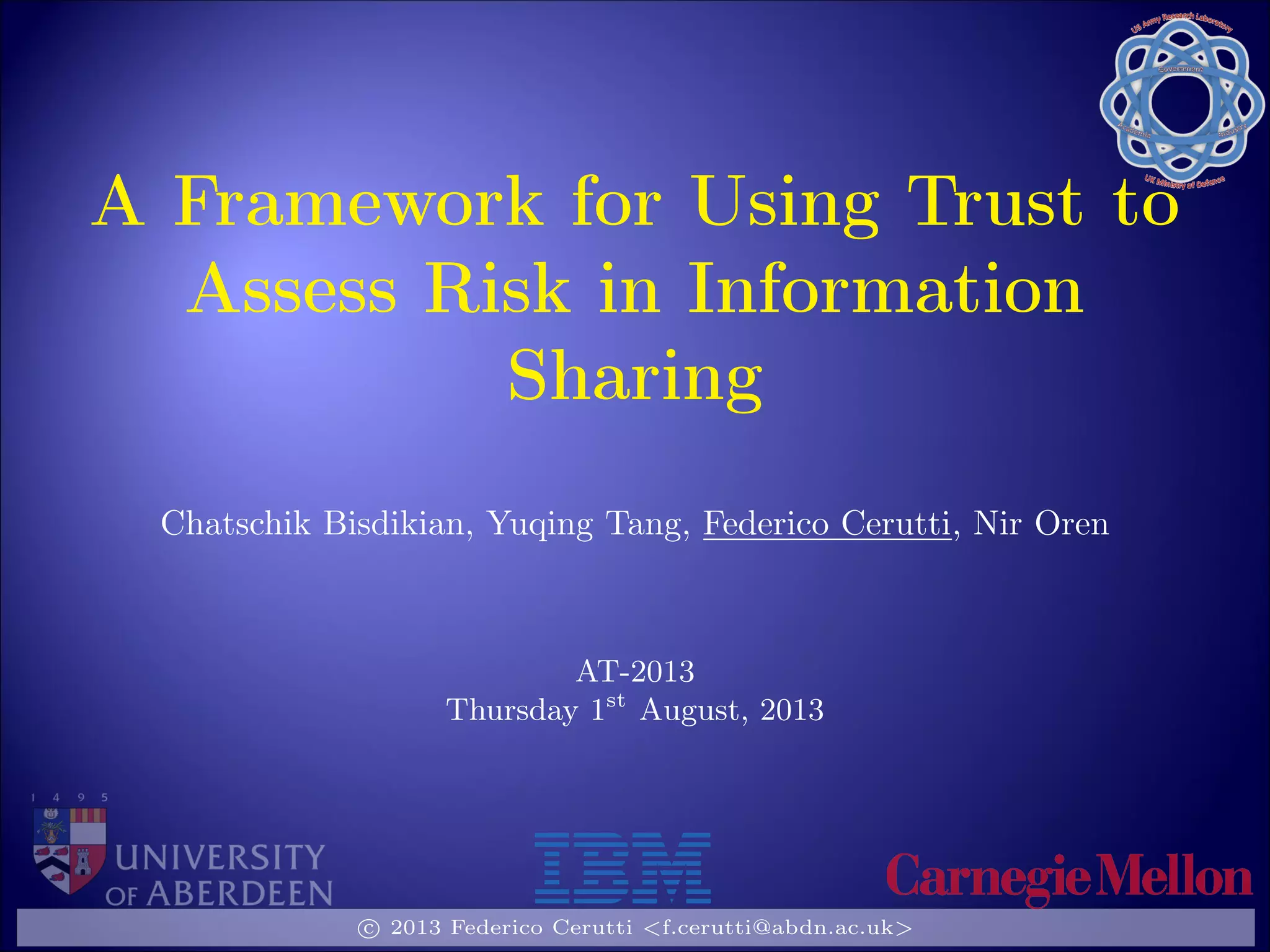 A Framework for Using Trust to
Assess Risk in Information
Sharing
Chatschik Bisdikian, Yuqing Tang, Federico Cerutti, Nir Oren
AT-2013
Thursday 1st
August, 2013
c 2013 Federico Cerutti <f.cerutti@abdn.ac.uk>
 