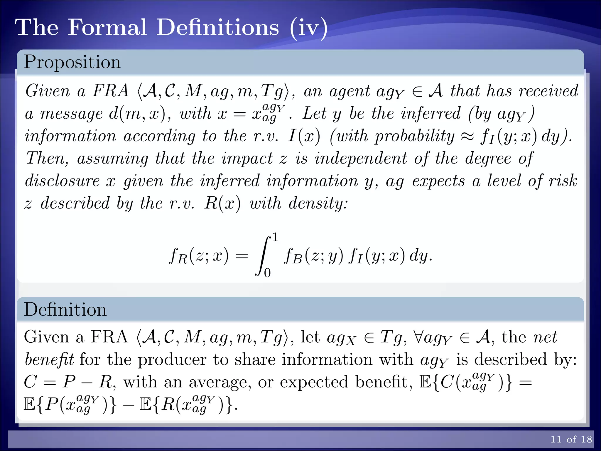 The Formal Deﬁnitions (iv)
Proposition
Given a FRA A, C, M, ag, m, Tg , an agent agY ∈ A that has received
a message d(m, x), with x = xagY
ag . Let y be the inferred (by agY )
information according to the r.v. I(x) (with probability ≈ fI(y; x) dy).
Then, assuming that the impact z is independent of the degree of
disclosure x given the inferred information y, ag expects a level of risk
z described by the r.v. R(x) with density:
fR(z; x) =
1
0
fB(z; y) fI(y; x) dy.
Deﬁnition
Given a FRA A, C, M, ag, m, Tg , let agX ∈ Tg, ∀agY ∈ A, the net
beneﬁt for the producer to share information with agY is described by:
C = P − R, with an average, or expected beneﬁt, E{C(xagY
ag )} =
E{P(xagY
ag )} − E{R(xagY
ag )}.
11 of 18
 