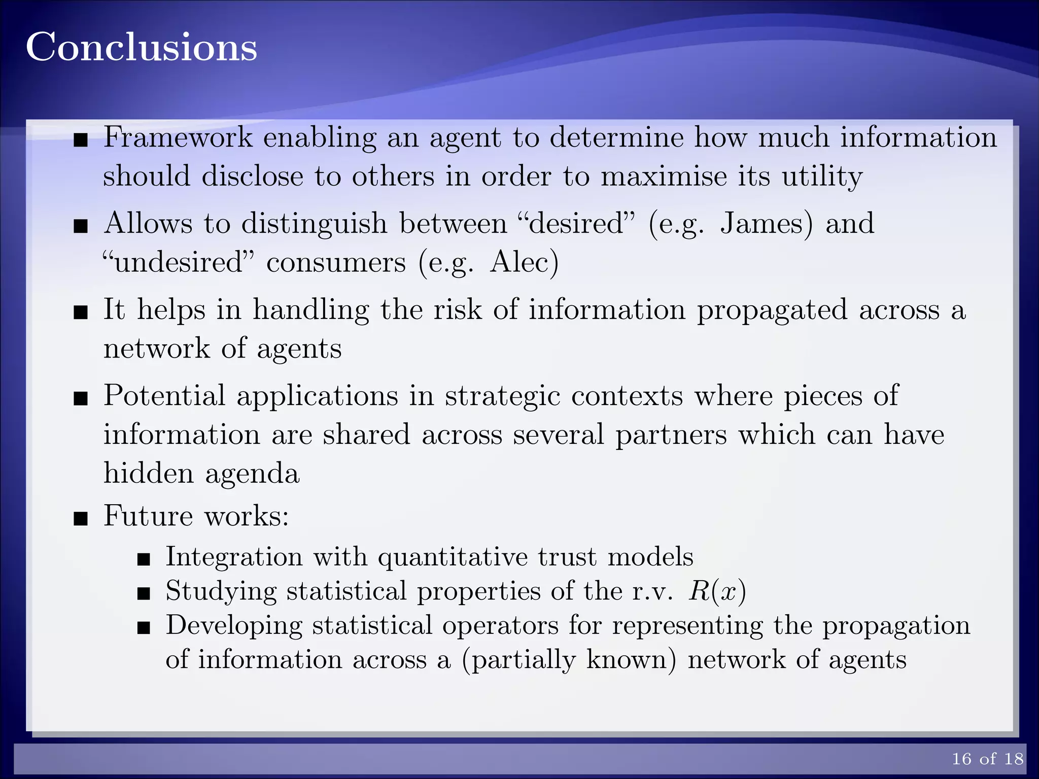 Conclusions
Framework enabling an agent to determine how much information
should disclose to others in order to maximise its utility
Allows to distinguish between “desired” (e.g. James) and
“undesired” consumers (e.g. Alec)
It helps in handling the risk of information propagated across a
network of agents
Potential applications in strategic contexts where pieces of
information are shared across several partners which can have
hidden agenda
Future works:
Integration with quantitative trust models
Studying statistical properties of the r.v. R(x)
Developing statistical operators for representing the propagation
of information across a (partially known) network of agents
16 of 18
 