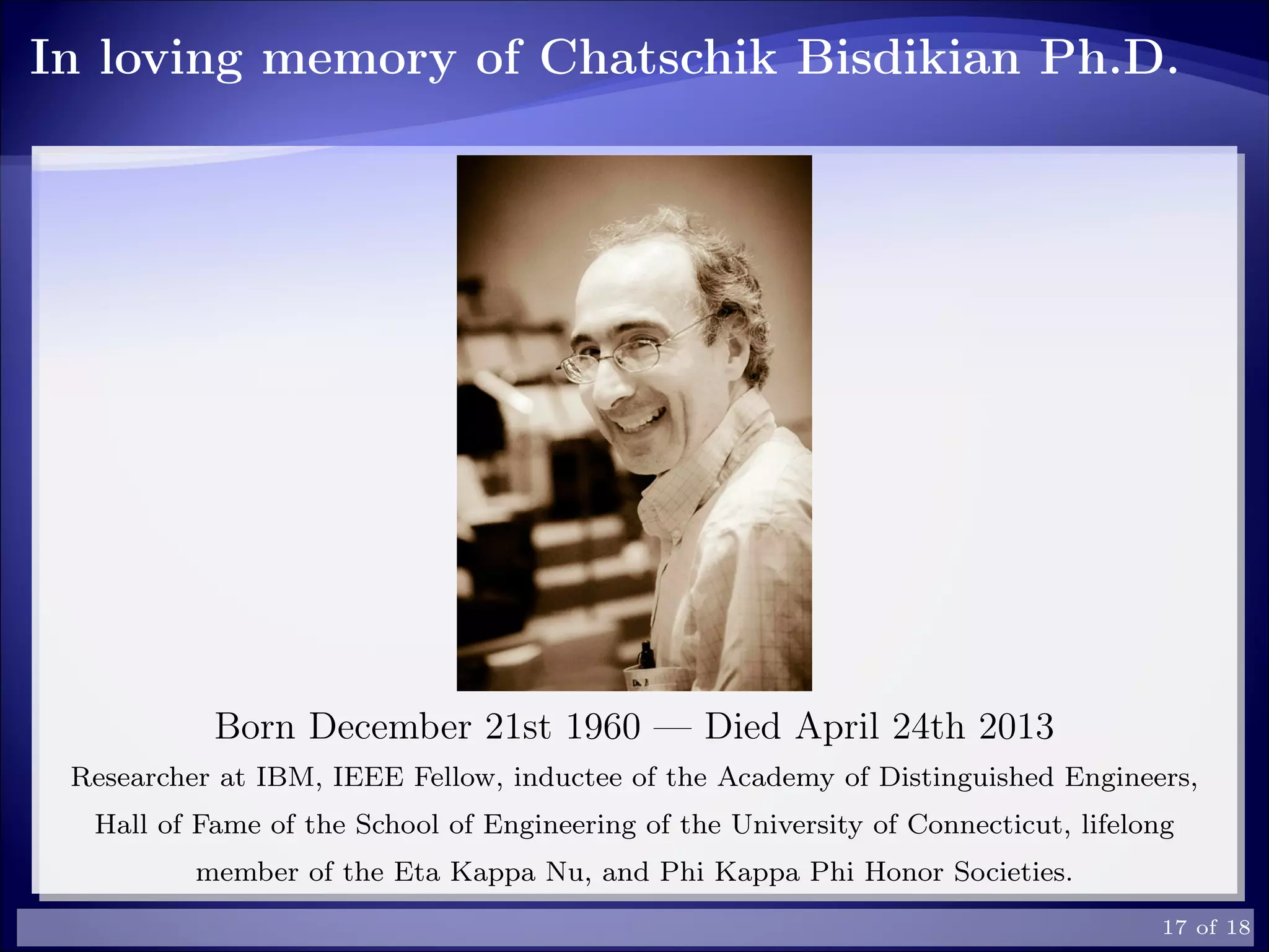 In loving memory of Chatschik Bisdikian Ph.D.
Born December 21st 1960 — Died April 24th 2013
Researcher at IBM, IEEE Fellow, inductee of the Academy of Distinguished Engineers,
Hall of Fame of the School of Engineering of the University of Connecticut, lifelong
member of the Eta Kappa Nu, and Phi Kappa Phi Honor Societies.
17 of 18
 