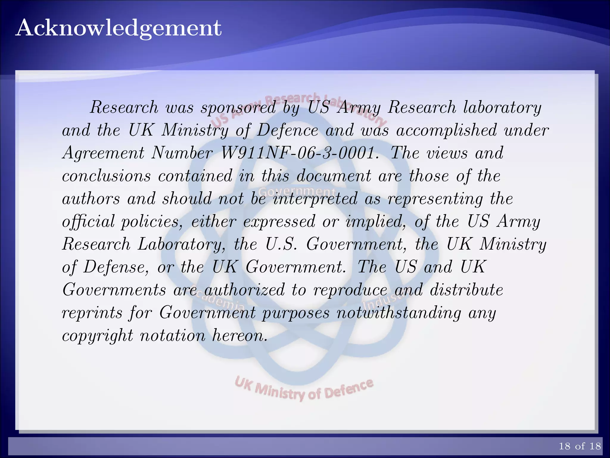 Acknowledgement
Research was sponsored by US Army Research laboratory
and the UK Ministry of Defence and was accomplished under
Agreement Number W911NF-06-3-0001. The views and
conclusions contained in this document are those of the
authors and should not be interpreted as representing the
oﬃcial policies, either expressed or implied, of the US Army
Research Laboratory, the U.S. Government, the UK Ministry
of Defense, or the UK Government. The US and UK
Governments are authorized to reproduce and distribute
reprints for Government purposes notwithstanding any
copyright notation hereon.
18 of 18
 