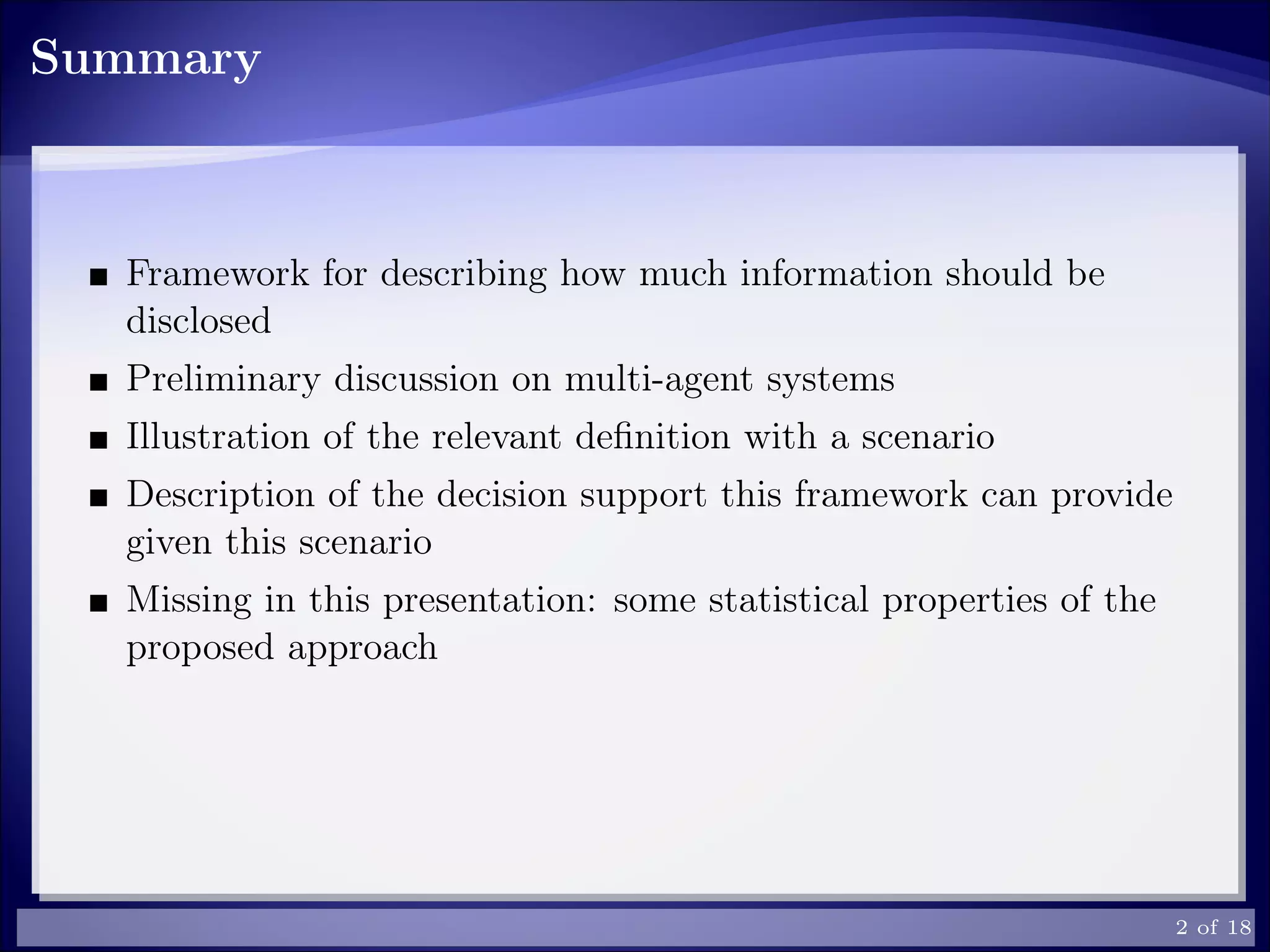Summary
Framework for describing how much information should be
disclosed
Preliminary discussion on multi-agent systems
Illustration of the relevant deﬁnition with a scenario
Description of the decision support this framework can provide
given this scenario
Missing in this presentation: some statistical properties of the
proposed approach
2 of 18
 