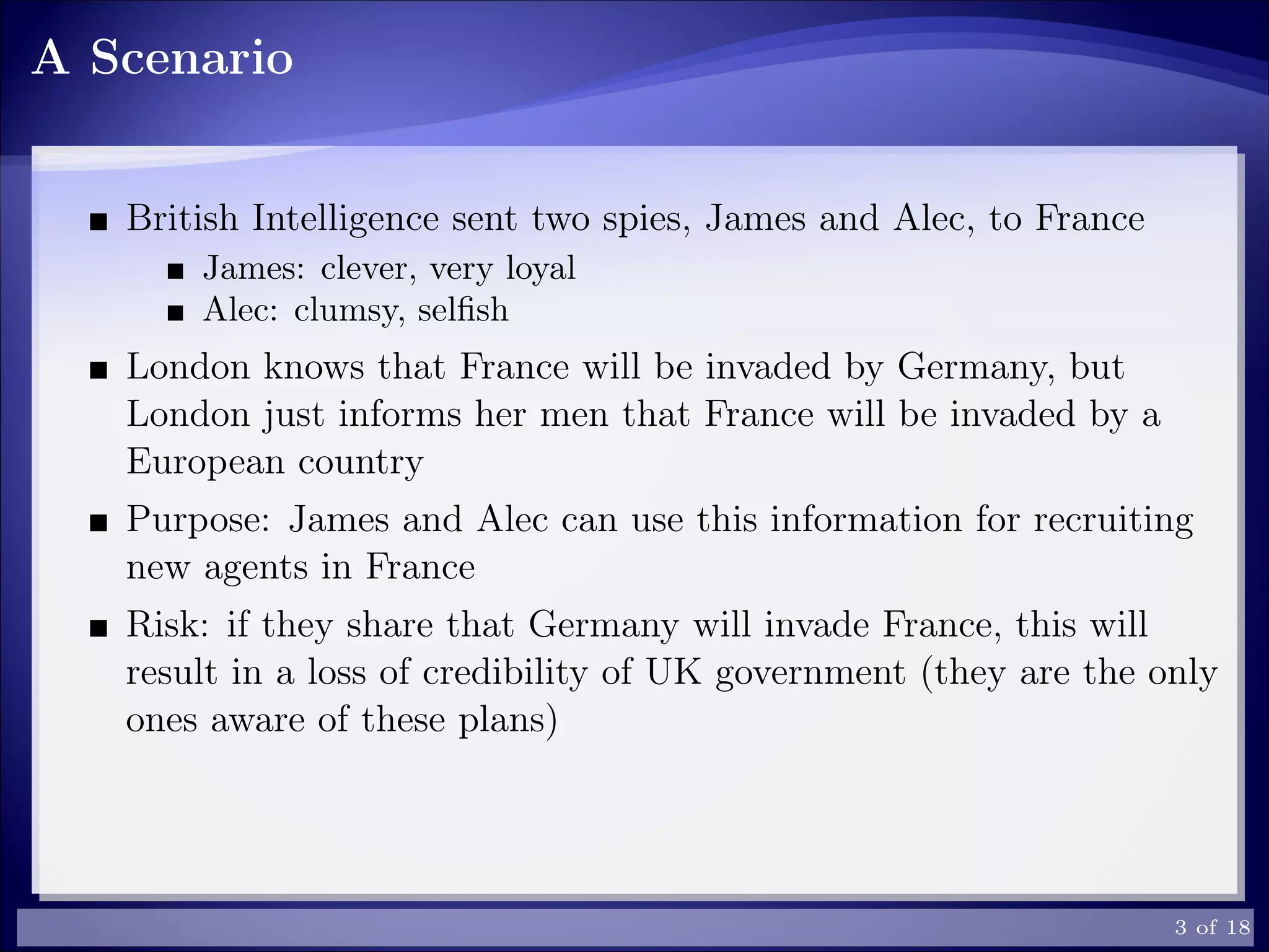 A Scenario
British Intelligence sent two spies, James and Alec, to France
James: clever, very loyal
Alec: clumsy, selﬁsh
London knows that France will be invaded by Germany, but
London just informs her men that France will be invaded by a
European country
Purpose: James and Alec can use this information for recruiting
new agents in France
Risk: if they share that Germany will invade France, this will
result in a loss of credibility of UK government (they are the only
ones aware of these plans)
3 of 18
 
