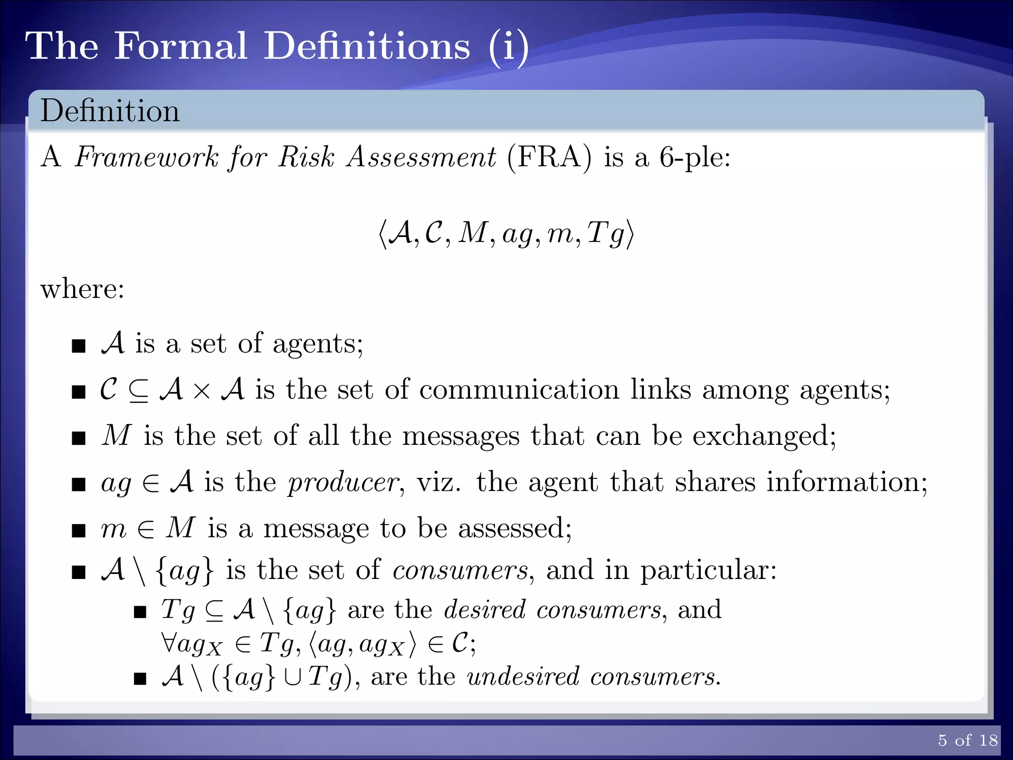 The Formal Deﬁnitions (i)
Deﬁnition
A Framework for Risk Assessment (FRA) is a 6-ple:
A, C, M, ag, m, Tg
where:
A is a set of agents;
C ⊆ A × A is the set of communication links among agents;
M is the set of all the messages that can be exchanged;
ag ∈ A is the producer, viz. the agent that shares information;
m ∈ M is a message to be assessed;
A  {ag} is the set of consumers, and in particular:
Tg ⊆ A  {ag} are the desired consumers, and
∀agX ∈ Tg, ag, agX ∈ C;
A  ({ag} ∪ Tg), are the undesired consumers.
5 of 18
 