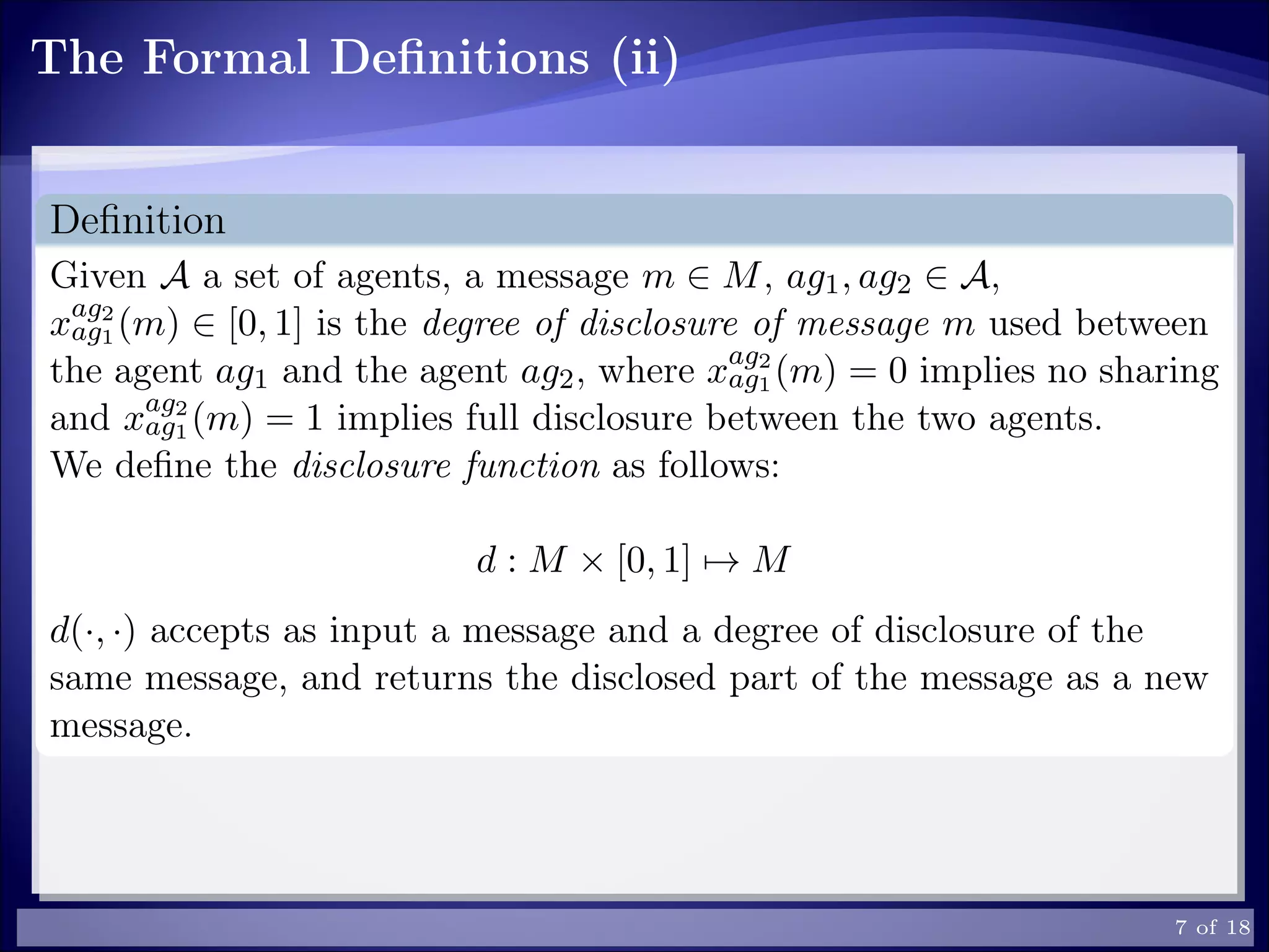 The Formal Deﬁnitions (ii)
Deﬁnition
Given A a set of agents, a message m ∈ M, ag1, ag2 ∈ A,
xag2
ag1 (m) ∈ [0, 1] is the degree of disclosure of message m used between
the agent ag1 and the agent ag2, where xag2
ag1 (m) = 0 implies no sharing
and xag2
ag1 (m) = 1 implies full disclosure between the two agents.
We deﬁne the disclosure function as follows:
d : M × [0, 1] → M
d(·, ·) accepts as input a message and a degree of disclosure of the
same message, and returns the disclosed part of the message as a new
message.
7 of 18
 