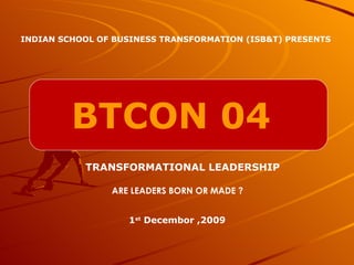 BTCON 04 INDIAN SCHOOL OF BUSINESS TRANSFORMATION (ISB&T) PRESENTS TRANSFORMATIONAL LEADERSHIP 1 st  Decembor ,2009 ARE LEADERS BORN OR MADE ? 