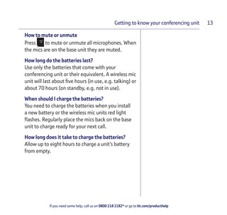 If you need some help, call us on 0800 218 2182* or go to bt.com/producthelp
Getting to know your conferencing unit 13
How to mute or unmute
Press to mute or unmute all microphones. When
the mics are on the base unit they are muted.
How long do the batteries last?
Use only the batteries that come with your
conferencing unit or their equivalent. A wireless mic
unit will last about ﬁve hours (in use, e.g. talking) or
about 70 hours (on standby, e.g. not in use).
When should I charge the batteries?
You need to charge the batteries when you install
a new battery or the wireless mic units red light
ﬂashes. Regularly place the mics back on the base
unit to charge ready for your next call.
How long does it take to charge the batteries?
Allow up to eight hours to charge a unit’s battery
from empty.
 
