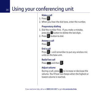 If you need some help, call us on 0800 218 2182* or go to bt.com/producthelp
16
Make a call
1. Press .
2. When you hear the dial tone, enter the number.
Preparatory dialling
1. Dial the number ﬁrst. If you make a mistake,
press the button to delete the last digit.
2. Press button to dial.
Answer a call
Press .
End a call
Press – and remember to put any wireless mic
units on the base unit.
Redial last call
Press and then .
Adjust volume
During a call, press to increase or decrease the
volume. You’ll hear two beeps when the highest or
lowest volume is reached.
Using your conferencing unit
 