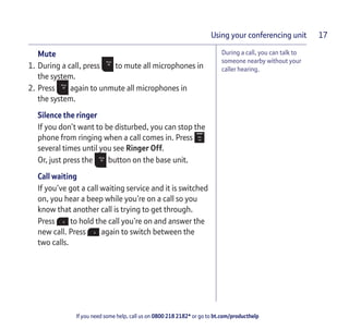 If you need some help, call us on 0800 218 2182* or go to bt.com/producthelp
Using your conferencing unit 17
During a call, you can talk to
someone nearby without your
caller hearing.
Mute
1. During a call, press to mute all microphones in
the system.
2. Press again to unmute all microphones in
the system.
Silence the ringer
If you don’t want to be disturbed, you can stop the
phone from ringing when a call comes in. Press
several times until you see Ringer Off.
Or, just press the button on the base unit.
Call waiting
If you’ve got a call waiting service and it is switched
on, you hear a beep while you’re on a call so you
know that another call is trying to get through.
Press to hold the call you’re on and answer the
new call. Press again to switch between the
two calls.
 