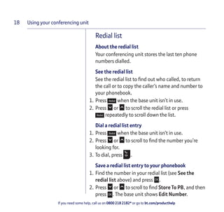Using your conferencing unit
If you need some help, call us on 0800 218 2182* or go to bt.com/producthelp
18
Redial list
About the redial list
Your conferencing unit stores the last ten phone
numbers dialled.
See the redial list
See the redial list to ﬁnd out who called, to return
the call or to copy the caller’s name and number to
your phonebook.
1. Press when the base unit isn’t in use.
2. Press or to scroll the redial list or press
repeatedly to scroll down the list.
Dial a redial list entry
1. Press when the base unit isn’t in use.
2. Press or to scroll to ﬁnd the number you’re
looking for.
3. To dial, press .
Save a redial list entry to your phonebook
1. Find the number in your redial list (see See the
redial list above) and press .
2. Press or to scroll to ﬁnd Store To PB, and then
press . The base unit shows Edit Number.
 