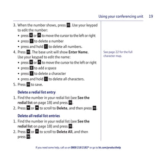 If you need some help, call us on 0800 218 2182* or go to bt.com/producthelp
Using your conferencing unit 19
See page 22 for the full
character map.
3. When the number shows, press . Use your keypad
to edit the number:
• press or to move the cursor to the left or right
• press to delete a number
• press and hold to delete all numbers.
4. Press . The base unit will show Enter Name.
Use your keypad to edit the name:
• press or to move the cursor to the left or right
• press to add a space
• press to delete a character
• press and hold to delete all characters.
5. Press to save.
Delete a redial list entry
1. Find the number in your redial list (see See the
redial list on page 18) and press .
2. Press or to scroll to Delete, and then press .
Delete all redial list entries
1. Find the number in your redial list (see See the
redial list on page 18) and press .
2. Press or to scroll to Delete All, and then
press .
 