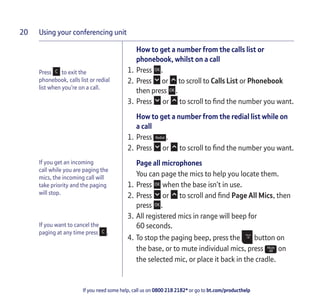 Using your conferencing unit
If you need some help, call us on 0800 218 2182* or go to bt.com/producthelp
20
How to get a number from the calls list or
phonebook, whilst on a call
1. Press .
2. Press or to scroll to Calls List or Phonebook
then press .
3. Press or to scroll to ﬁnd the number you want.
How to get a number from the redial list while on
a call
1. Press .
2. Press or to scroll to ﬁnd the number you want.
Page all microphones
You can page the mics to help you locate them.
1. Press when the base isn’t in use.
2. Press or to scroll and ﬁnd Page All Mics, then
press .
3. All registered mics in range will beep for
60 seconds.
4. To stop the paging beep, press the button on
the base, or to mute individual mics, press on
the selected mic, or place it back in the cradle.
Press to exit the
phonebook, calls list or redial
list when you’re on a call.
If you get an incoming
call while you are paging the
mics, the incoming call will
take priority and the paging
will stop.
If you want to cancel the
paging at any time press .
 