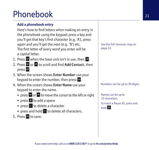 If you need some help, call us on 0800 218 2182* or go to bt.com/producthelp
21
Numbers can be up to 30 digits.
Names can be up to
15 characters.
To insert a Pause (P), press and
hold .
Phonebook
Add a phonebook entry
Here’s how to ﬁnd letters when making an entry in
the phonebook using the keypad: press a key and
you’ll get that key’s ﬁrst character (e.g. ‘A’), press
again and you’ll get the next (e.g. ‘B’) etc.
The ﬁrst letter of every word you enter will be
a capital letter.
1. Press when the base unit isn’t in use, then .
2. Press or to scroll and ﬁnd Add Contact, then
press .
3. When the screen shows Enter Number use your
keypad to enter the number, then press .
4. When the screen shows Enter Name use your
keypad to enter the name.
• press or to move the cursor to the left or right
• press to add a space
• press to delete a character
• press and hold to delete all characters.
5. Press to save.
See the full character map on
page 22.
 