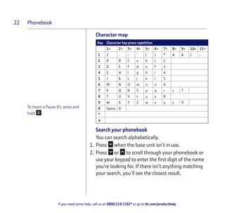 Phonebook
If you need some help, call us on 0800 218 2182* or go to bt.com/producthelp
22
To insert a Pause (P), press and
hold .
Character map
Key Character key press repetition
1× 2× 3× 4× 5× 6× 7× 8× 9× 10× 11×
1 1 . - ‘ ( ) * # & / ,
2 A B C a b c 2
3 D E F d e f 3
4 G H I g h i 4
5 J K L j k l 5
6 M N O m n o 6
7 P Q R S p q r s 7
8 T U V t u v 8
9 W X Y Z w x y z 9
0 Space 0
*
#
Search your phonebook
You can search alphabetically.
1. Press when the base unit isn’t in use.
2. Press or to scroll through your phonebook or
use your keypad to enter the ﬁrst digit of the name
you’re looking for. If there isn’t anything matching
your search, you’ll see the closest result.
 