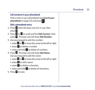 If you need some help, call us on 0800 218 2182* or go to bt.com/producthelp
Phonebook 23
Call someone in your phonebook
Find a name in your phonebook (see Search your
phonebook on page 22) and press .
Edit a phonebook entry
1. Press when the base unit isn’t in use, then
press .
2. Press or to scroll and ﬁnd Edit Contact, then
press . The base unit will show Edit Number.
3. Use your keypad to edit the number:
• press or to move the cursor to the left or right
• press to delete a number
• press and hold to delete all numbers.
4. Press . The base unit will show Edit Name.
Use your keypad to edit the name:
• press or to move the cursor to the left or right
• press to add a space
• press to delete a character
• press and hold to delete all characters.
5. Press to save.
 